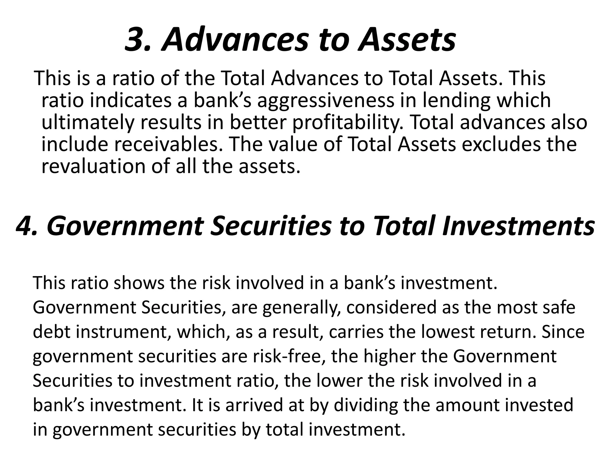 3. Advances to Assets 
This is a ratio of the Total Advances to Total Assets. This 
ratio indicates a bank’s aggressiveness in lending which 
ultimately results in better profitability. Total advances also 
include receivables. The value of Total Assets excludes the 
revaluation of all the assets. 
4. Government Securities to Total Investments 
This ratio shows the risk involved in a bank’s investment. 
Government Securities, are generally, considered as the most safe 
debt instrument, which, as a result, carries the lowest return. Since 
government securities are risk-free, the higher the Government 
Securities to investment ratio, the lower the risk involved in a 
bank’s investment. It is arrived at by dividing the amount invested 
in government securities by total investment. 
 