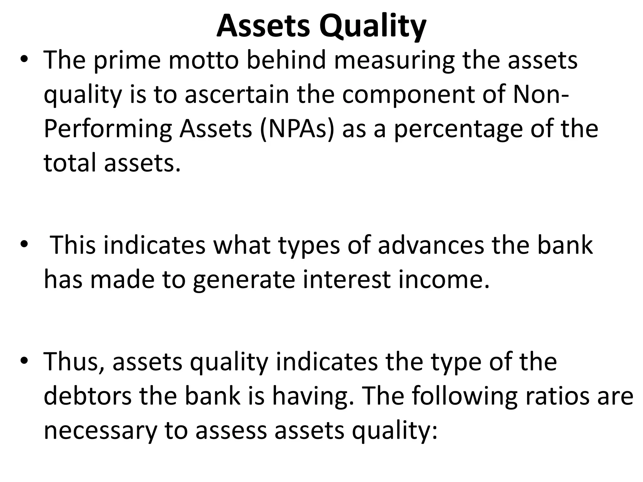 Assets Quality 
• The prime motto behind measuring the assets 
quality is to ascertain the component of Non- 
Performing Assets (NPAs) as a percentage of the 
total assets. 
• This indicates what types of advances the bank 
has made to generate interest income. 
• Thus, assets quality indicates the type of the 
debtors the bank is having. The following ratios are 
necessary to assess assets quality: 
 