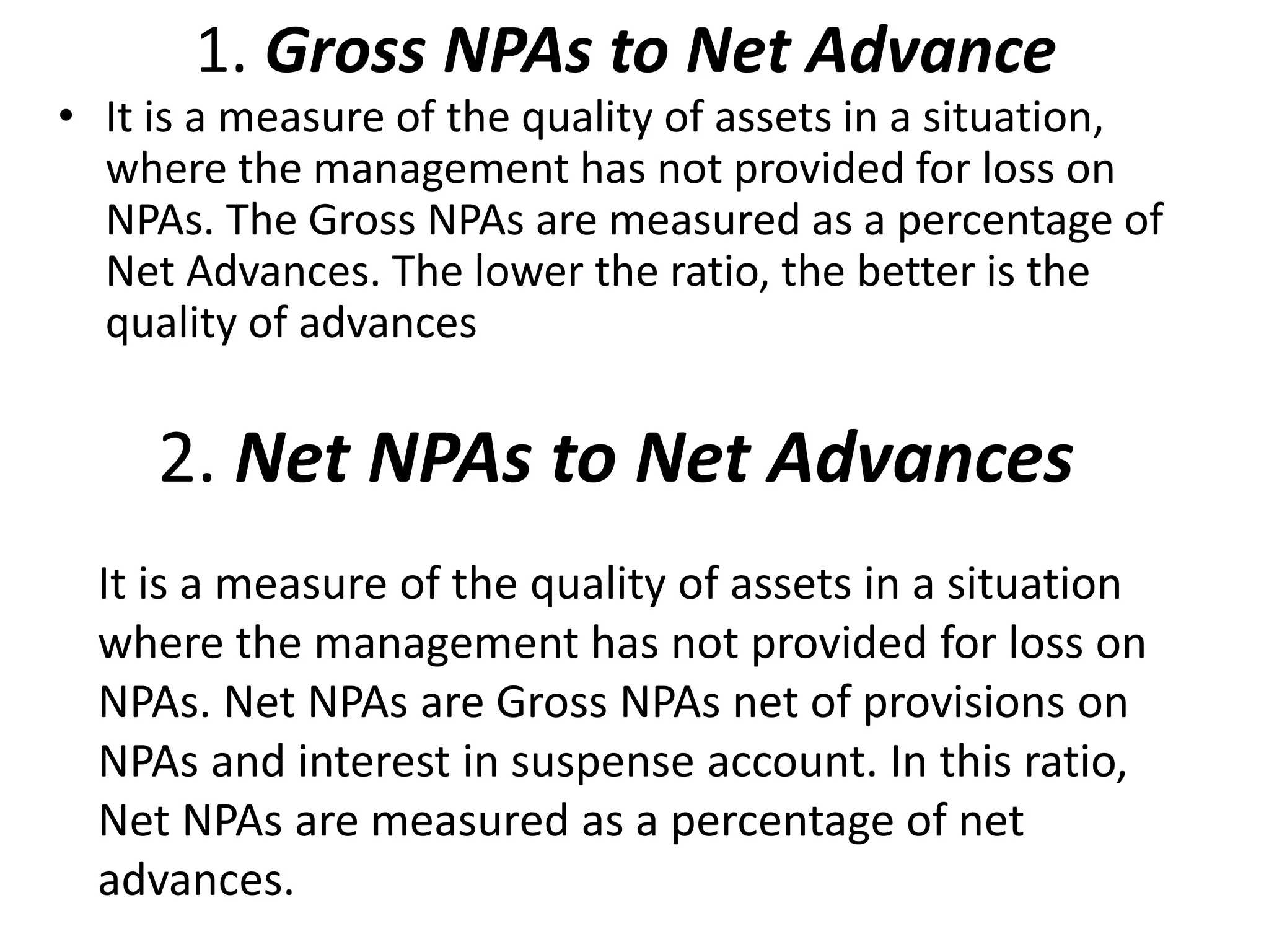 1. Gross NPAs to Net Advance 
• It is a measure of the quality of assets in a situation, 
where the management has not provided for loss on 
NPAs. The Gross NPAs are measured as a percentage of 
Net Advances. The lower the ratio, the better is the 
quality of advances 
2. Net NPAs to Net Advances 
It is a measure of the quality of assets in a situation 
where the management has not provided for loss on 
NPAs. Net NPAs are Gross NPAs net of provisions on 
NPAs and interest in suspense account. In this ratio, 
Net NPAs are measured as a percentage of net 
advances. 
 