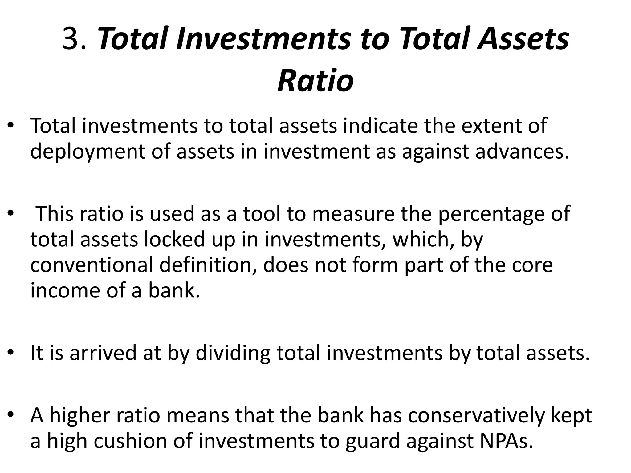 3. Total Investments to Total Assets 
Ratio 
• Total investments to total assets indicate the extent of 
deployment of assets in investment as against advances. 
• This ratio is used as a tool to measure the percentage of 
total assets locked up in investments, which, by 
conventional definition, does not form part of the core 
income of a bank. 
• It is arrived at by dividing total investments by total assets. 
• A higher ratio means that the bank has conservatively kept 
a high cushion of investments to guard against NPAs. 
 
