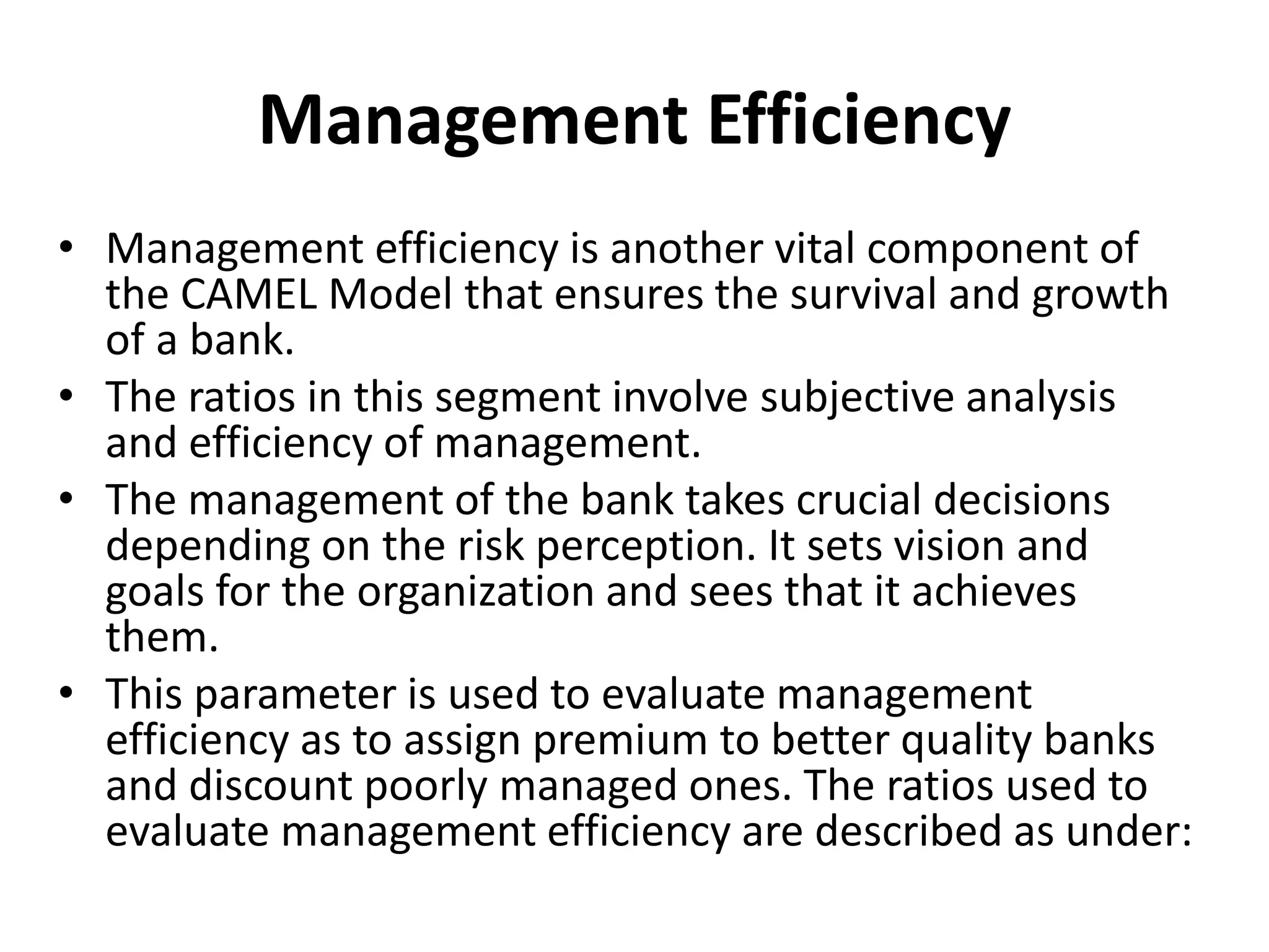 Management Efficiency 
• Management efficiency is another vital component of 
the CAMEL Model that ensures the survival and growth 
of a bank. 
• The ratios in this segment involve subjective analysis 
and efficiency of management. 
• The management of the bank takes crucial decisions 
depending on the risk perception. It sets vision and 
goals for the organization and sees that it achieves 
them. 
• This parameter is used to evaluate management 
efficiency as to assign premium to better quality banks 
and discount poorly managed ones. The ratios used to 
evaluate management efficiency are described as under: 
 