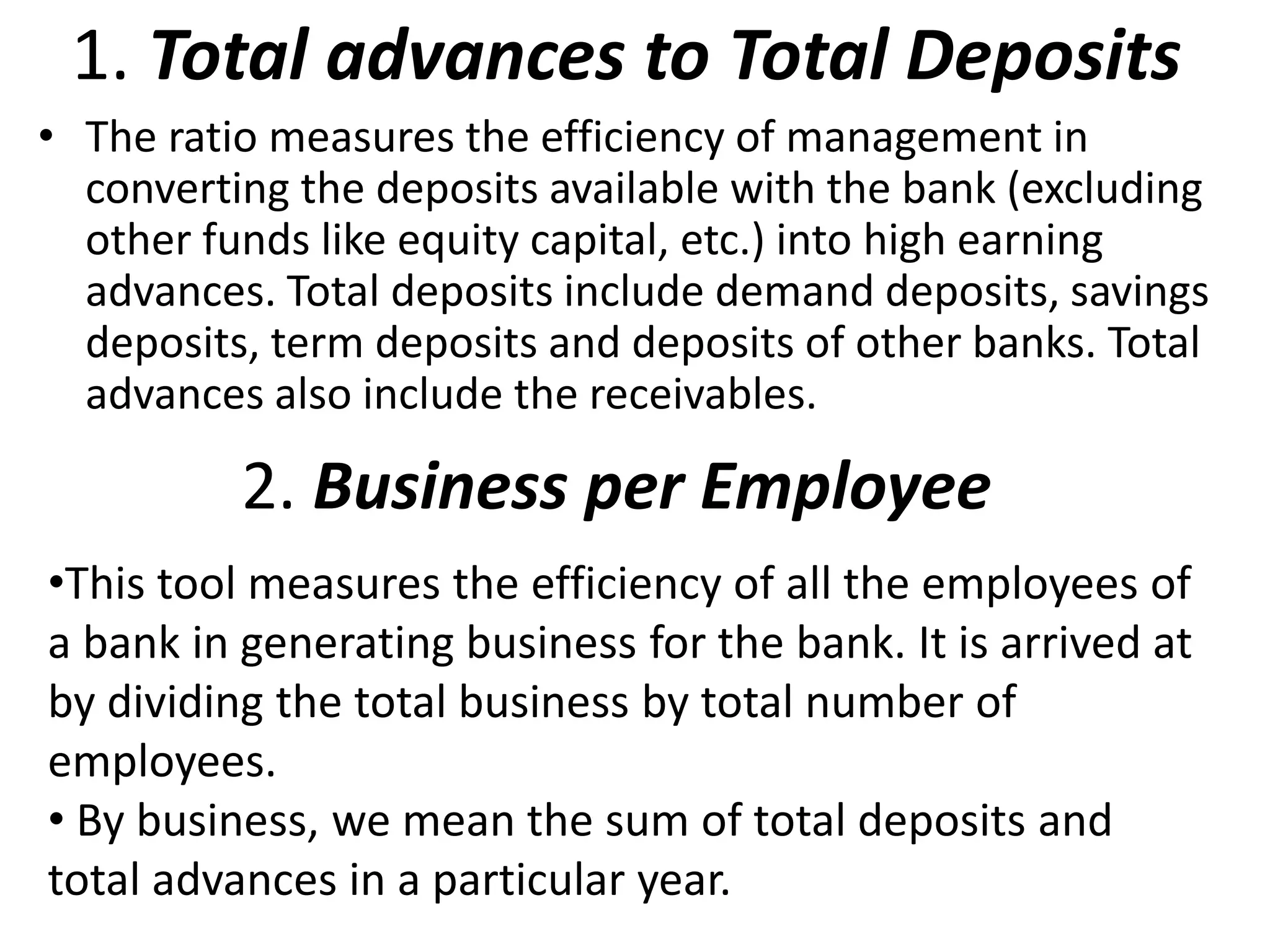 1. Total advances to Total Deposits 
• The ratio measures the efficiency of management in 
converting the deposits available with the bank (excluding 
other funds like equity capital, etc.) into high earning 
advances. Total deposits include demand deposits, savings 
deposits, term deposits and deposits of other banks. Total 
advances also include the receivables. 
2. Business per Employee 
•This tool measures the efficiency of all the employees of 
a bank in generating business for the bank. It is arrived at 
by dividing the total business by total number of 
employees. 
• By business, we mean the sum of total deposits and 
total advances in a particular year. 
 
