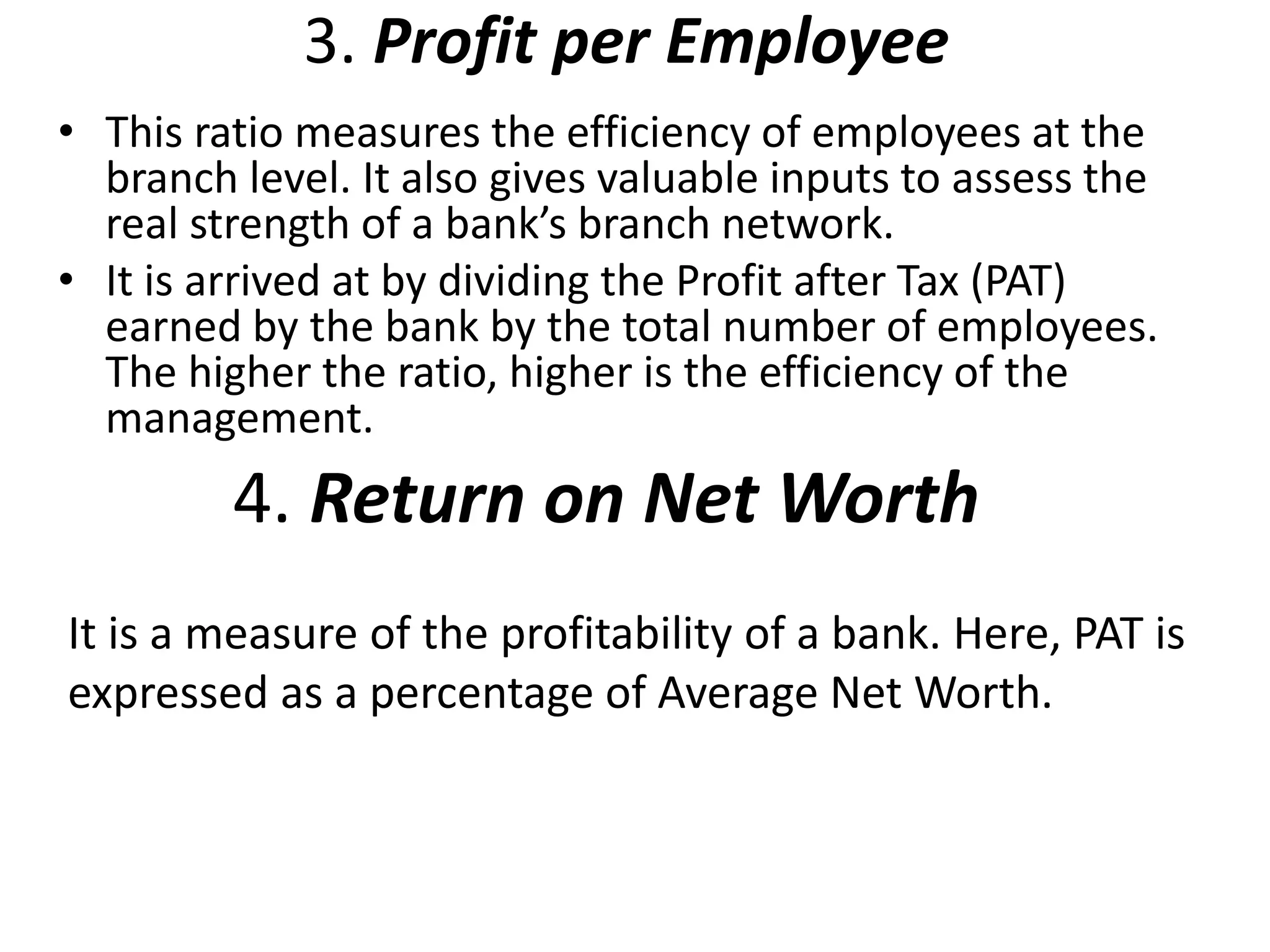 3. Profit per Employee 
• This ratio measures the efficiency of employees at the 
branch level. It also gives valuable inputs to assess the 
real strength of a bank’s branch network. 
• It is arrived at by dividing the Profit after Tax (PAT) 
earned by the bank by the total number of employees. 
The higher the ratio, higher is the efficiency of the 
management. 
4. Return on Net Worth 
It is a measure of the profitability of a bank. Here, PAT is 
expressed as a percentage of Average Net Worth. 
 