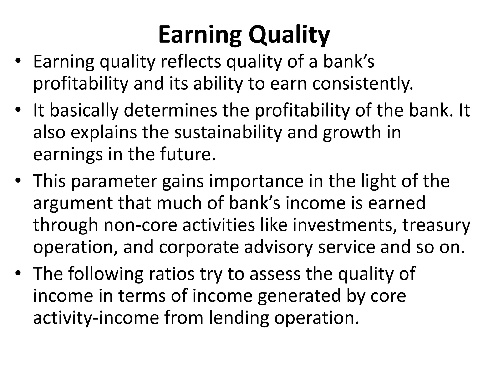 Earning Quality 
• Earning quality reflects quality of a bank’s 
profitability and its ability to earn consistently. 
• It basically determines the profitability of the bank. It 
also explains the sustainability and growth in 
earnings in the future. 
• This parameter gains importance in the light of the 
argument that much of bank’s income is earned 
through non-core activities like investments, treasury 
operation, and corporate advisory service and so on. 
• The following ratios try to assess the quality of 
income in terms of income generated by core 
activity-income from lending operation. 
 