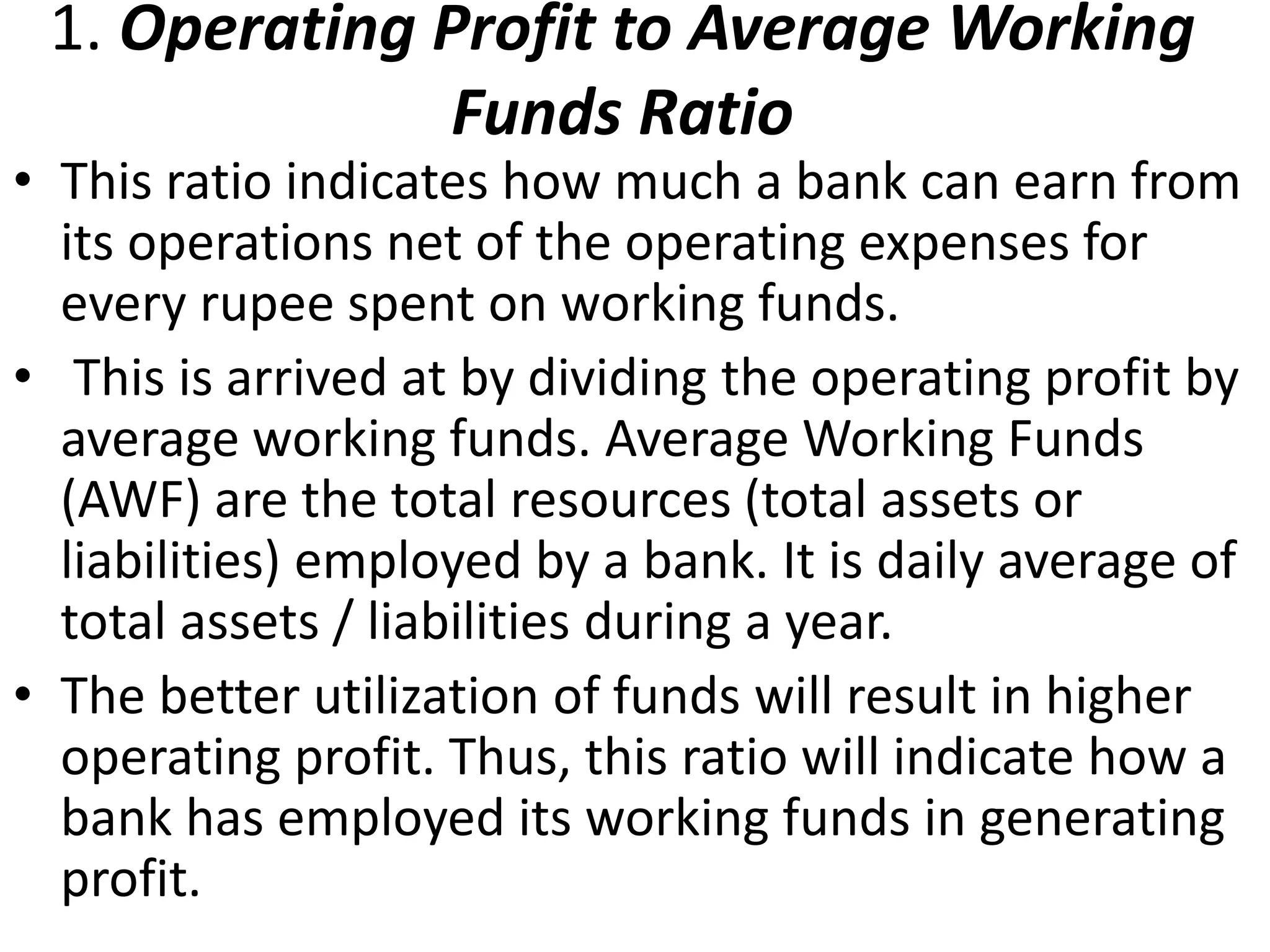 1. Operating Profit to Average Working 
Funds Ratio 
• This ratio indicates how much a bank can earn from 
its operations net of the operating expenses for 
every rupee spent on working funds. 
• This is arrived at by dividing the operating profit by 
average working funds. Average Working Funds 
(AWF) are the total resources (total assets or 
liabilities) employed by a bank. It is daily average of 
total assets / liabilities during a year. 
• The better utilization of funds will result in higher 
operating profit. Thus, this ratio will indicate how a 
bank has employed its working funds in generating 
profit. 
 