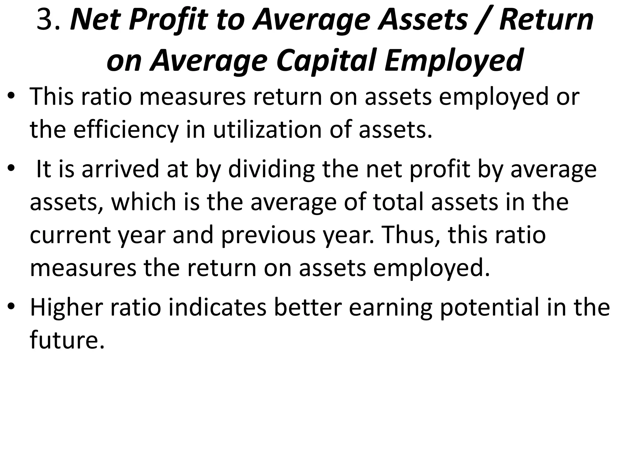 3. Net Profit to Average Assets / Return 
on Average Capital Employed 
• This ratio measures return on assets employed or 
the efficiency in utilization of assets. 
• It is arrived at by dividing the net profit by average 
assets, which is the average of total assets in the 
current year and previous year. Thus, this ratio 
measures the return on assets employed. 
• Higher ratio indicates better earning potential in the 
future. 
 