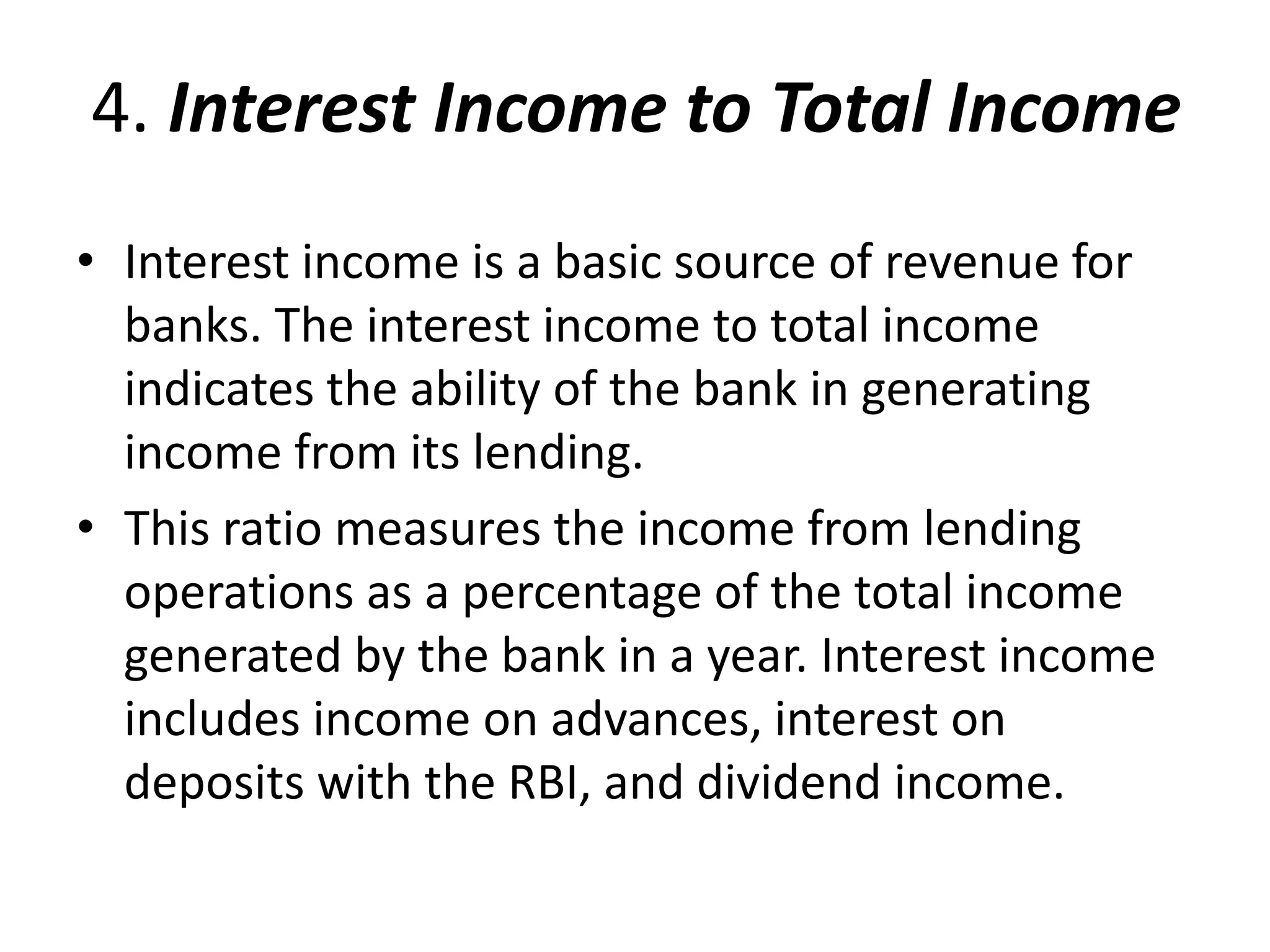 4. Interest Income to Total Income 
• Interest income is a basic source of revenue for 
banks. The interest income to total income 
indicates the ability of the bank in generating 
income from its lending. 
• This ratio measures the income from lending 
operations as a percentage of the total income 
generated by the bank in a year. Interest income 
includes income on advances, interest on 
deposits with the RBI, and dividend income. 
 