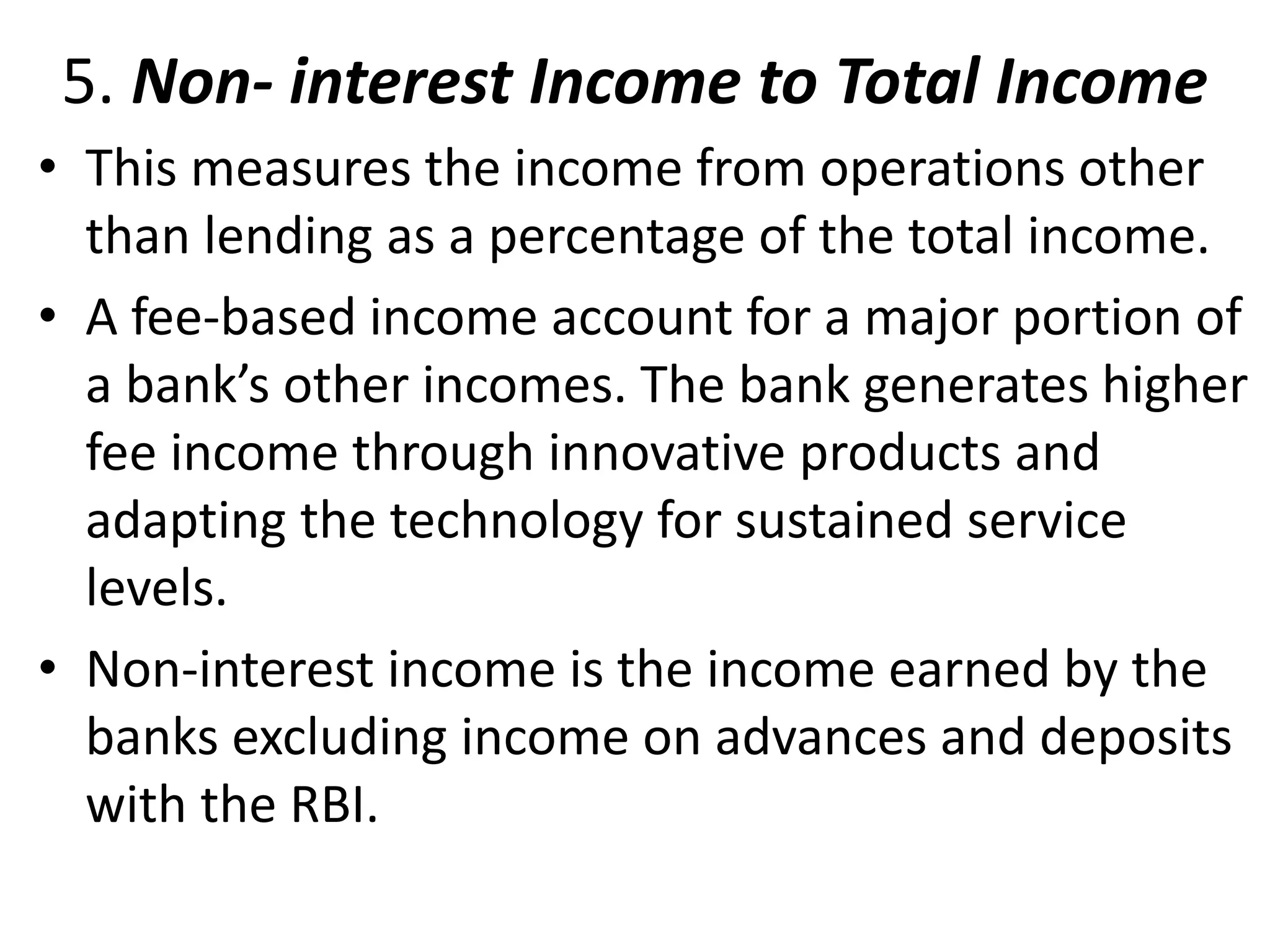 5. Non- interest Income to Total Income 
• This measures the income from operations other 
than lending as a percentage of the total income. 
• A fee-based income account for a major portion of 
a bank’s other incomes. The bank generates higher 
fee income through innovative products and 
adapting the technology for sustained service 
levels. 
• Non-interest income is the income earned by the 
banks excluding income on advances and deposits 
with the RBI. 
 