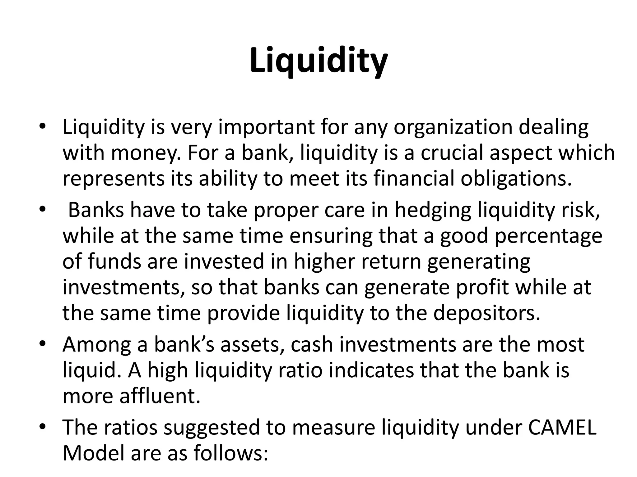 Liquidity 
• Liquidity is very important for any organization dealing 
with money. For a bank, liquidity is a crucial aspect which 
represents its ability to meet its financial obligations. 
• Banks have to take proper care in hedging liquidity risk, 
while at the same time ensuring that a good percentage 
of funds are invested in higher return generating 
investments, so that banks can generate profit while at 
the same time provide liquidity to the depositors. 
• Among a bank’s assets, cash investments are the most 
liquid. A high liquidity ratio indicates that the bank is 
more affluent. 
• The ratios suggested to measure liquidity under CAMEL 
Model are as follows: 
 