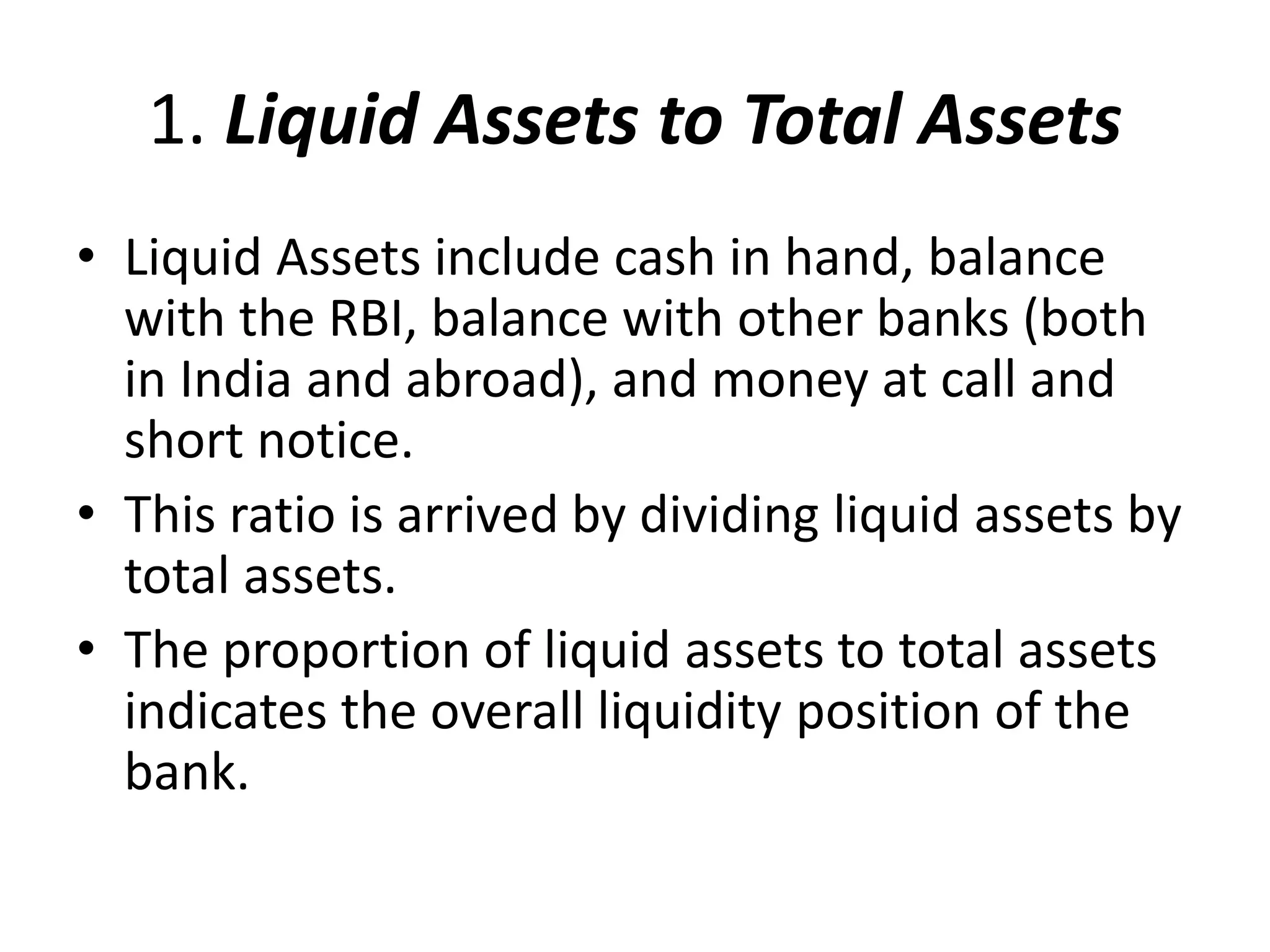 1. Liquid Assets to Total Assets 
• Liquid Assets include cash in hand, balance 
with the RBI, balance with other banks (both 
in India and abroad), and money at call and 
short notice. 
• This ratio is arrived by dividing liquid assets by 
total assets. 
• The proportion of liquid assets to total assets 
indicates the overall liquidity position of the 
bank. 
 