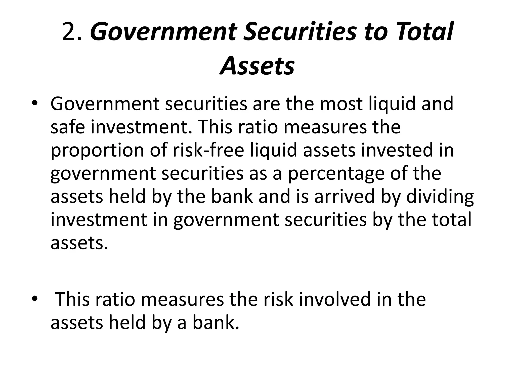 2. Government Securities to Total 
Assets 
• Government securities are the most liquid and 
safe investment. This ratio measures the 
proportion of risk-free liquid assets invested in 
government securities as a percentage of the 
assets held by the bank and is arrived by dividing 
investment in government securities by the total 
assets. 
• This ratio measures the risk involved in the 
assets held by a bank. 
 