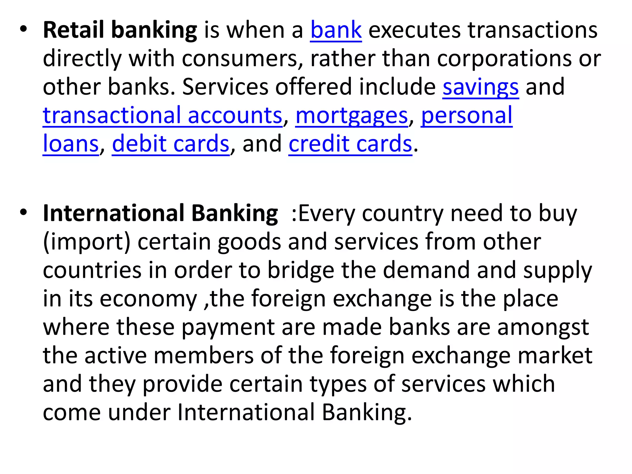 • Retail banking is when a bank executes transactions 
directly with consumers, rather than corporations or 
other banks. Services offered include savings and 
transactional accounts, mortgages, personal 
loans, debit cards, and credit cards. 
• International Banking :Every country need to buy 
(import) certain goods and services from other 
countries in order to bridge the demand and supply 
in its economy ,the foreign exchange is the place 
where these payment are made banks are amongst 
the active members of the foreign exchange market 
and they provide certain types of services which 
come under International Banking. 
 