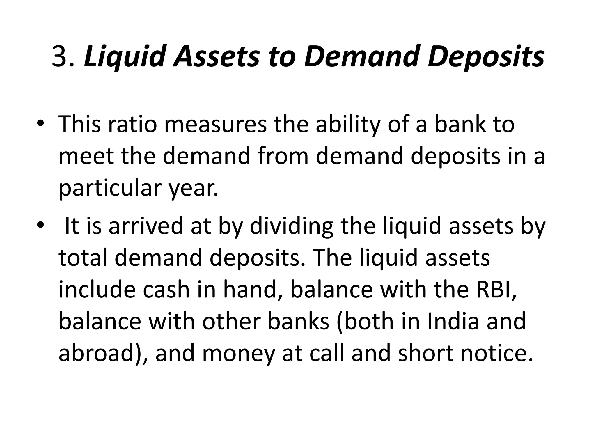 3. Liquid Assets to Demand Deposits 
• This ratio measures the ability of a bank to 
meet the demand from demand deposits in a 
particular year. 
• It is arrived at by dividing the liquid assets by 
total demand deposits. The liquid assets 
include cash in hand, balance with the RBI, 
balance with other banks (both in India and 
abroad), and money at call and short notice. 
 