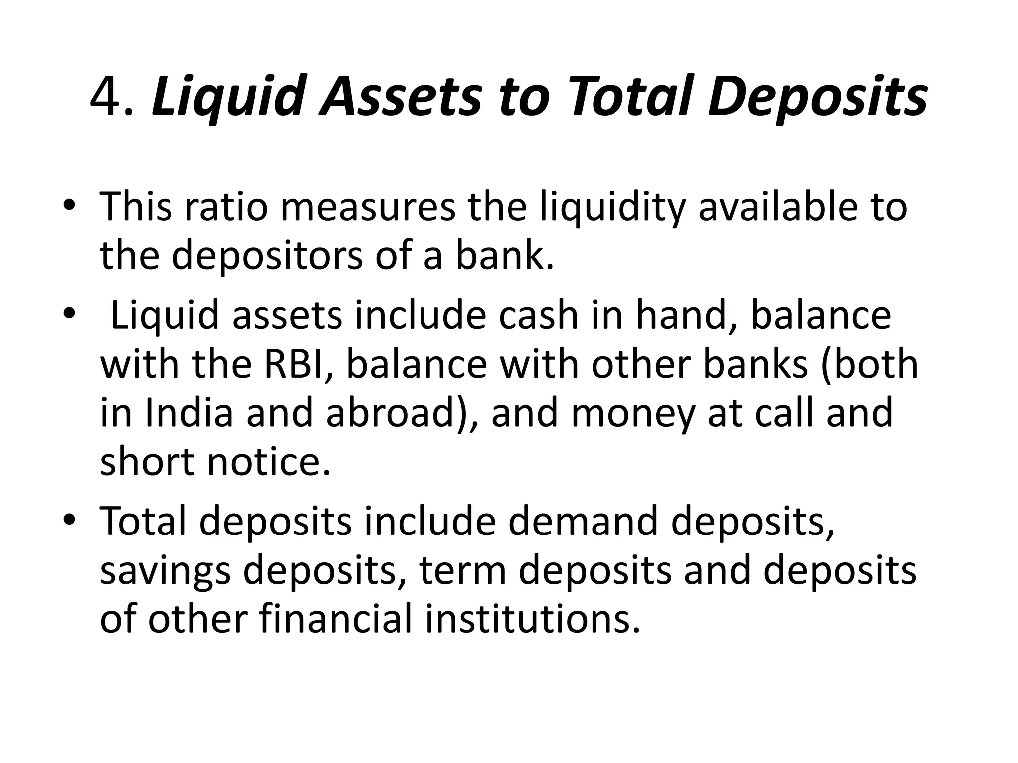 4. Liquid Assets to Total Deposits 
• This ratio measures the liquidity available to 
the depositors of a bank. 
• Liquid assets include cash in hand, balance 
with the RBI, balance with other banks (both 
in India and abroad), and money at call and 
short notice. 
• Total deposits include demand deposits, 
savings deposits, term deposits and deposits 
of other financial institutions. 
 