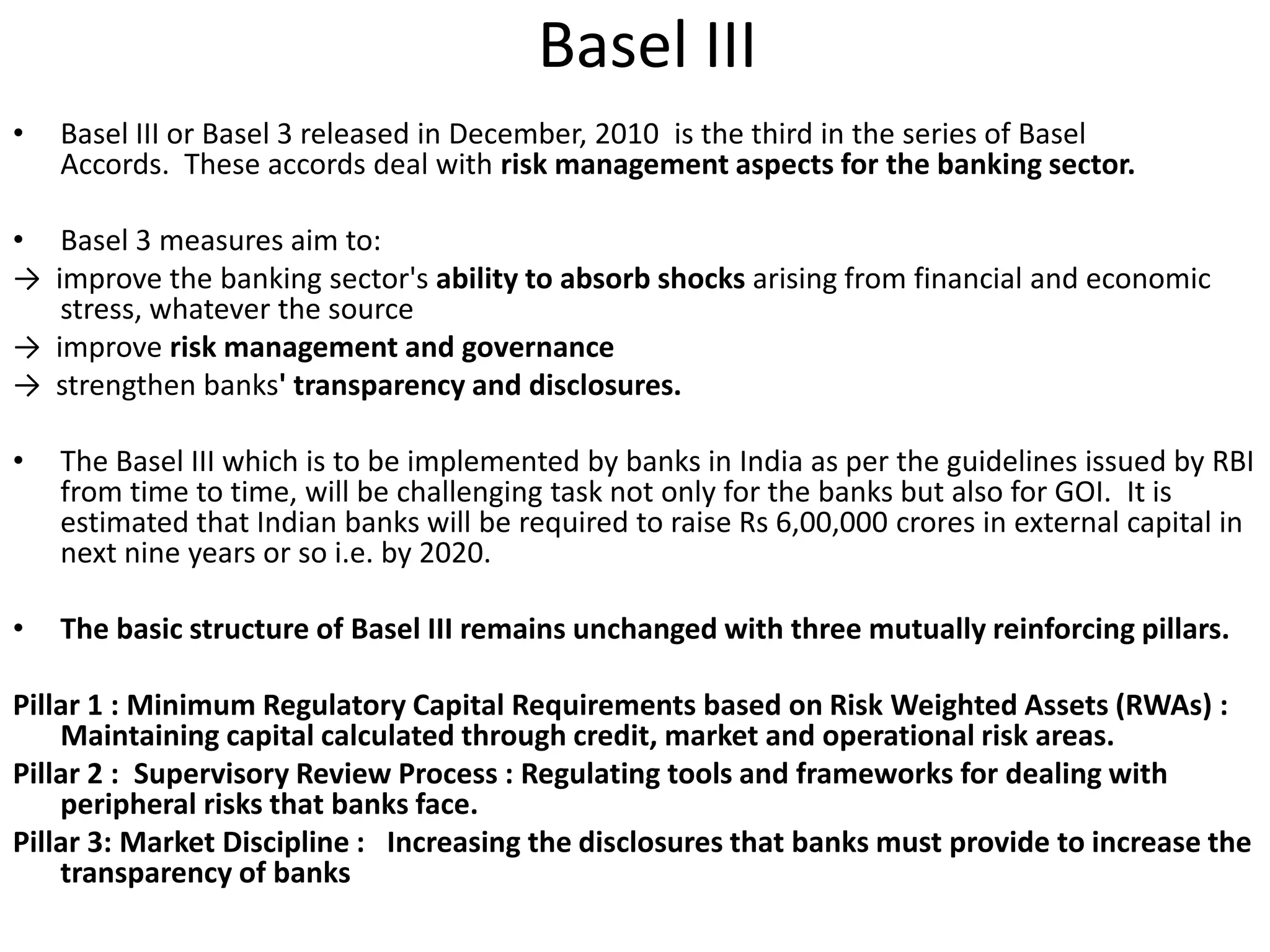Basel III 
• Basel III or Basel 3 released in December, 2010 is the third in the series of Basel 
Accords. These accords deal with risk management aspects for the banking sector. 
• Basel 3 measures aim to: 
→ improve the banking sector's ability to absorb shocks arising from financial and economic 
stress, whatever the source 
→ improve risk management and governance 
→ strengthen banks' transparency and disclosures. 
• The Basel III which is to be implemented by banks in India as per the guidelines issued by RBI 
from time to time, will be challenging task not only for the banks but also for GOI. It is 
estimated that Indian banks will be required to raise Rs 6,00,000 crores in external capital in 
next nine years or so i.e. by 2020. 
• The basic structure of Basel III remains unchanged with three mutually reinforcing pillars. 
Pillar 1 : Minimum Regulatory Capital Requirements based on Risk Weighted Assets (RWAs) : 
Maintaining capital calculated through credit, market and operational risk areas. 
Pillar 2 : Supervisory Review Process : Regulating tools and frameworks for dealing with 
peripheral risks that banks face. 
Pillar 3: Market Discipline : Increasing the disclosures that banks must provide to increase the 
transparency of banks 
 