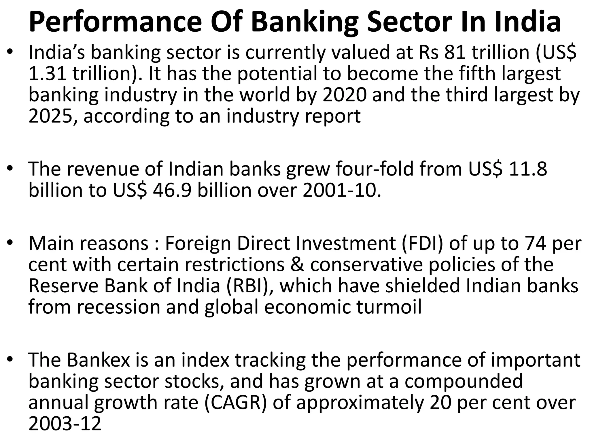 Performance Of Banking Sector In India 
• India’s banking sector is currently valued at Rs 81 trillion (US$ 
1.31 trillion). It has the potential to become the fifth largest 
banking industry in the world by 2020 and the third largest by 
2025, according to an industry report 
• The revenue of Indian banks grew four-fold from US$ 11.8 
billion to US$ 46.9 billion over 2001-10. 
• Main reasons : Foreign Direct Investment (FDI) of up to 74 per 
cent with certain restrictions & conservative policies of the 
Reserve Bank of India (RBI), which have shielded Indian banks 
from recession and global economic turmoil 
• The Bankex is an index tracking the performance of important 
banking sector stocks, and has grown at a compounded 
annual growth rate (CAGR) of approximately 20 per cent over 
2003-12 
 