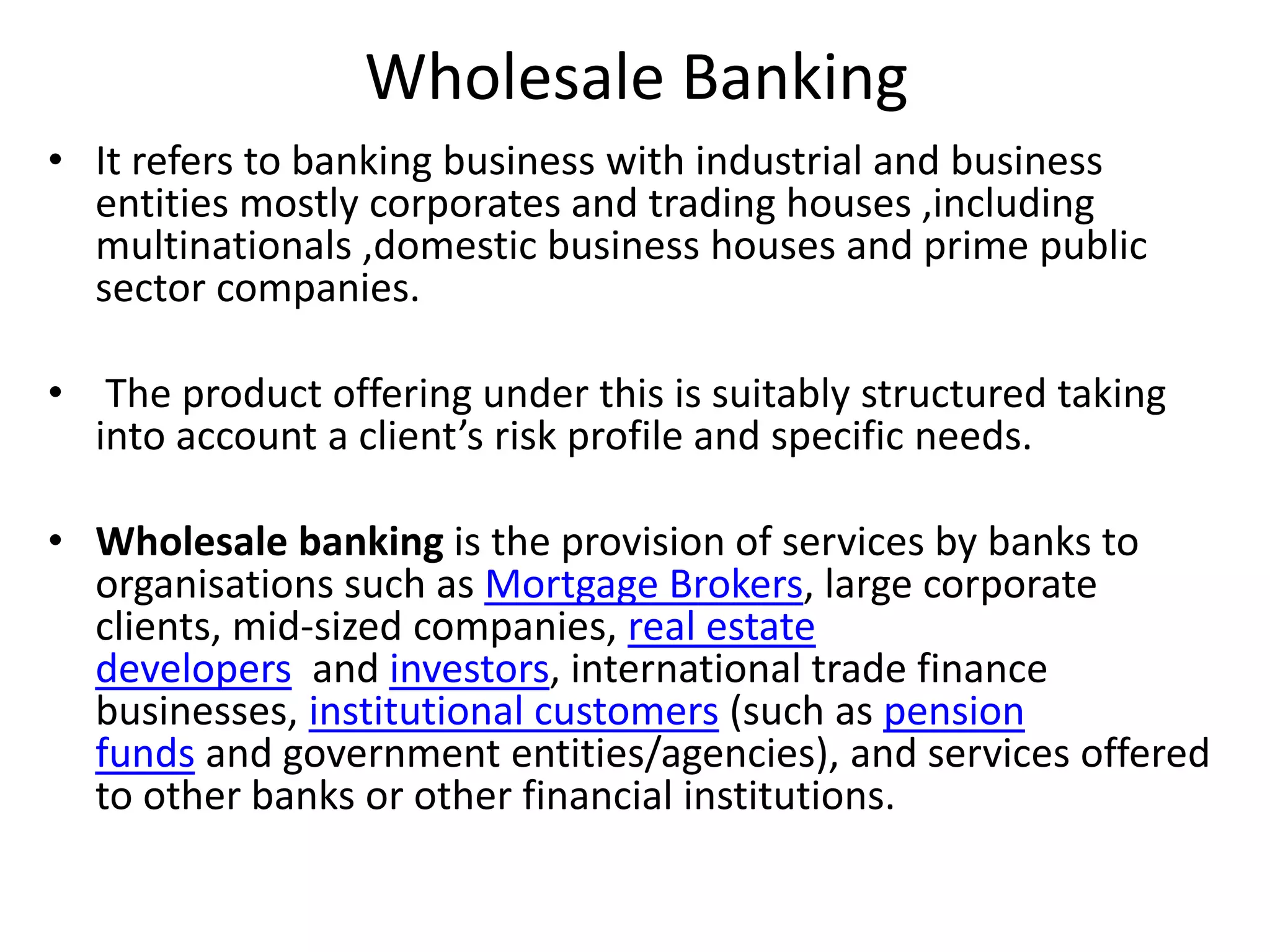 Wholesale Banking 
• It refers to banking business with industrial and business 
entities mostly corporates and trading houses ,including 
multinationals ,domestic business houses and prime public 
sector companies. 
• The product offering under this is suitably structured taking 
into account a client’s risk profile and specific needs. 
• Wholesale banking is the provision of services by banks to 
organisations such as Mortgage Brokers, large corporate 
clients, mid-sized companies, real estate 
developers and investors, international trade finance 
businesses, institutional customers (such as pension 
funds and government entities/agencies), and services offered 
to other banks or other financial institutions. 
 