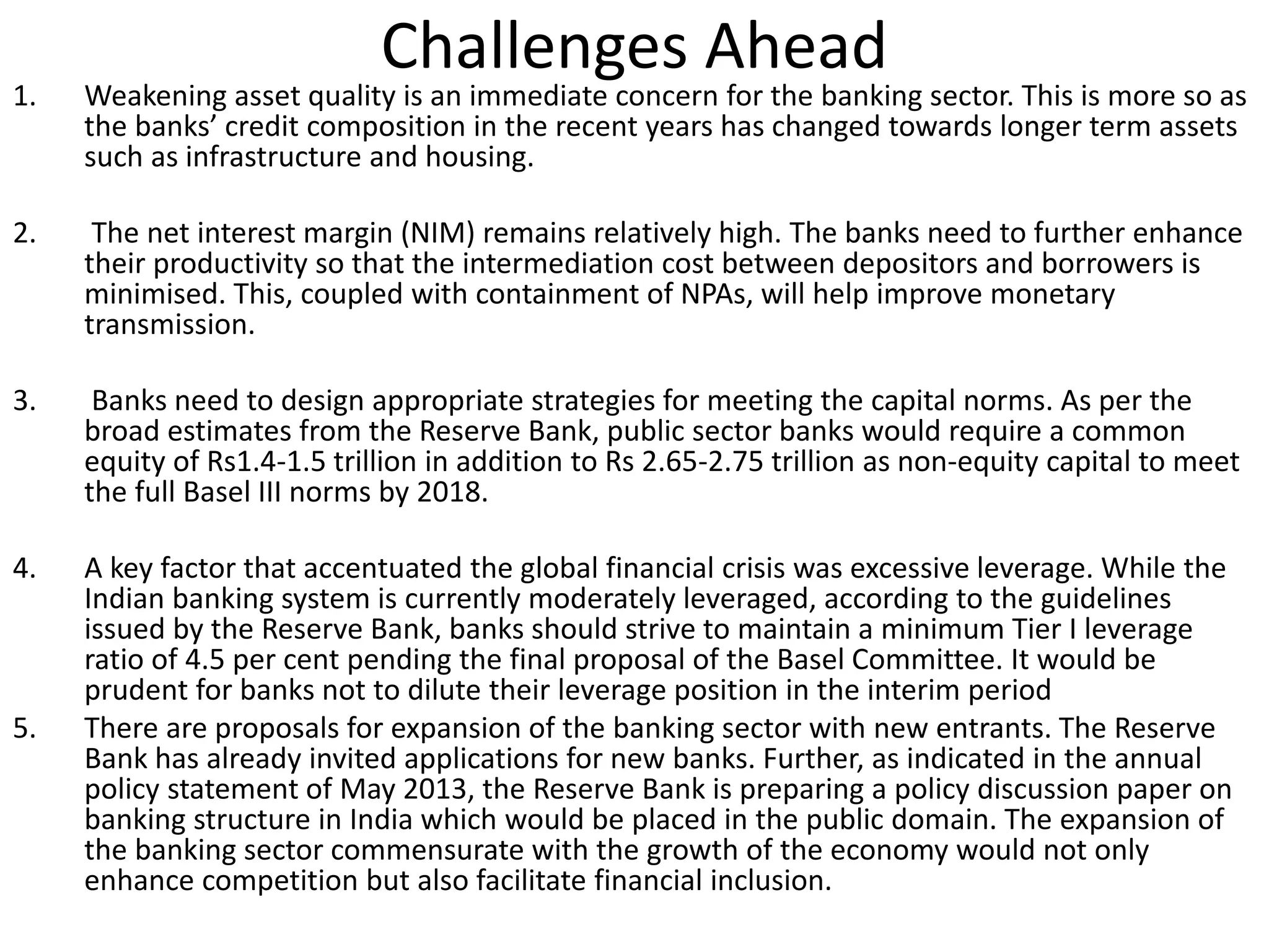 Challenges Ahead 
1. Weakening asset quality is an immediate concern for the banking sector. This is more so as 
the banks’ credit composition in the recent years has changed towards longer term assets 
such as infrastructure and housing. 
2. The net interest margin (NIM) remains relatively high. The banks need to further enhance 
their productivity so that the intermediation cost between depositors and borrowers is 
minimised. This, coupled with containment of NPAs, will help improve monetary 
transmission. 
3. Banks need to design appropriate strategies for meeting the capital norms. As per the 
broad estimates from the Reserve Bank, public sector banks would require a common 
equity of Rs1.4-1.5 trillion in addition to Rs 2.65-2.75 trillion as non-equity capital to meet 
the full Basel III norms by 2018. 
4. A key factor that accentuated the global financial crisis was excessive leverage. While the 
Indian banking system is currently moderately leveraged, according to the guidelines 
issued by the Reserve Bank, banks should strive to maintain a minimum Tier I leverage 
ratio of 4.5 per cent pending the final proposal of the Basel Committee. It would be 
prudent for banks not to dilute their leverage position in the interim period 
5. There are proposals for expansion of the banking sector with new entrants. The Reserve 
Bank has already invited applications for new banks. Further, as indicated in the annual 
policy statement of May 2013, the Reserve Bank is preparing a policy discussion paper on 
banking structure in India which would be placed in the public domain. The expansion of 
the banking sector commensurate with the growth of the economy would not only 
enhance competition but also facilitate financial inclusion. 
 