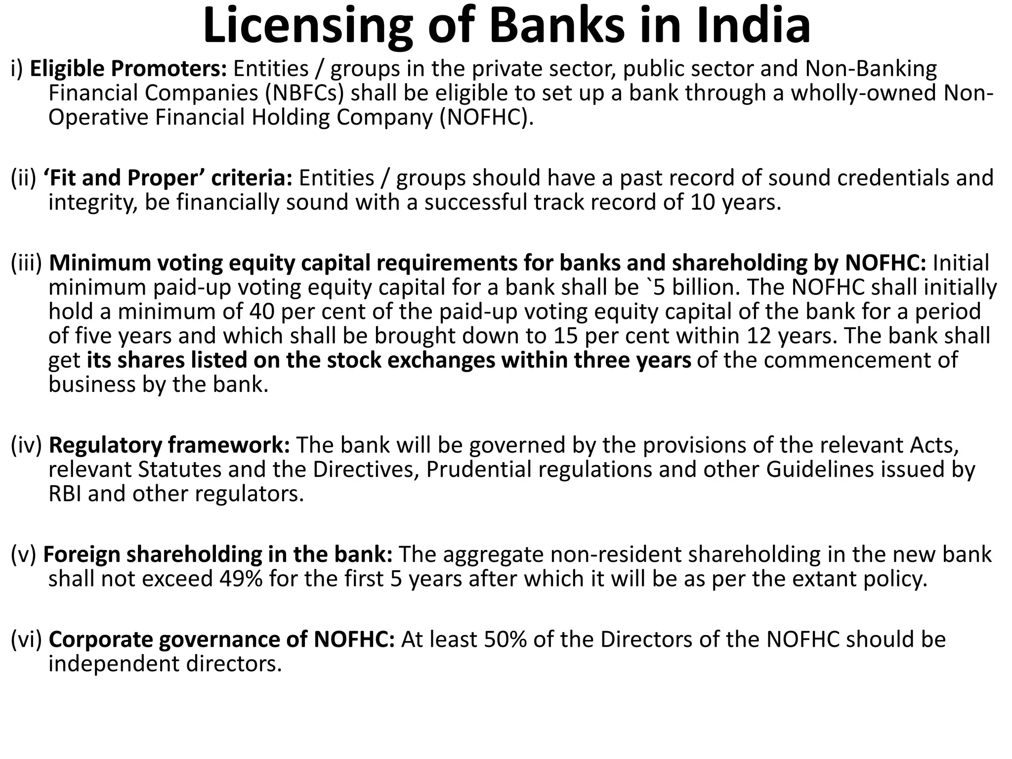 Licensing of Banks in India 
i) Eligible Promoters: Entities / groups in the private sector, public sector and Non-Banking 
Financial Companies (NBFCs) shall be eligible to set up a bank through a wholly-owned Non- 
Operative Financial Holding Company (NOFHC). 
(ii) ‘Fit and Proper’ criteria: Entities / groups should have a past record of sound credentials and 
integrity, be financially sound with a successful track record of 10 years. 
(iii) Minimum voting equity capital requirements for banks and shareholding by NOFHC: Initial 
minimum paid-up voting equity capital for a bank shall be `5 billion. The NOFHC shall initially 
hold a minimum of 40 per cent of the paid-up voting equity capital of the bank for a period 
of five years and which shall be brought down to 15 per cent within 12 years. The bank shall 
get its shares listed on the stock exchanges within three years of the commencement of 
business by the bank. 
(iv) Regulatory framework: The bank will be governed by the provisions of the relevant Acts, 
relevant Statutes and the Directives, Prudential regulations and other Guidelines issued by 
RBI and other regulators. 
(v) Foreign shareholding in the bank: The aggregate non-resident shareholding in the new bank 
shall not exceed 49% for the first 5 years after which it will be as per the extant policy. 
(vi) Corporate governance of NOFHC: At least 50% of the Directors of the NOFHC should be 
independent directors. 
 