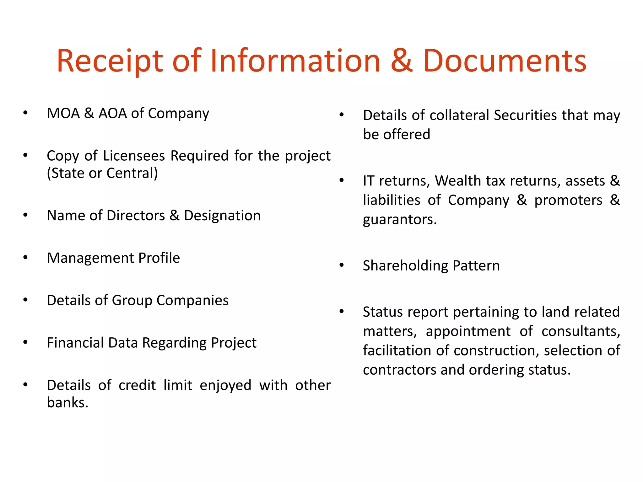 Receipt of Information & Documents 
• MOA & AOA of Company 
• Copy of Licensees Required for the project 
(State or Central) 
• Name of Directors & Designation 
• Management Profile 
• Details of Group Companies 
• Financial Data Regarding Project 
• Details of credit limit enjoyed with other 
banks. 
• Details of collateral Securities that may 
be offered 
• IT returns, Wealth tax returns, assets & 
liabilities of Company & promoters & 
guarantors. 
• Shareholding Pattern 
• Status report pertaining to land related 
matters, appointment of consultants, 
facilitation of construction, selection of 
contractors and ordering status. 
 