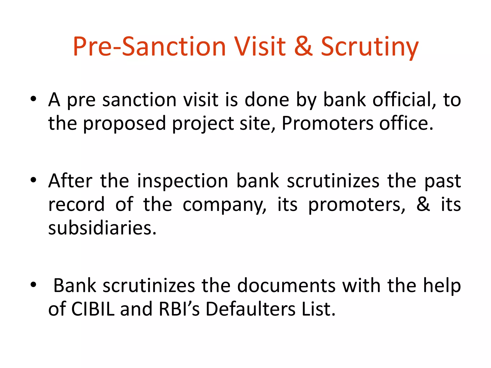 Pre-Sanction Visit & Scrutiny 
• A pre sanction visit is done by bank official, to 
the proposed project site, Promoters office. 
• After the inspection bank scrutinizes the past 
record of the company, its promoters, & its 
subsidiaries. 
• Bank scrutinizes the documents with the help 
of CIBIL and RBI’s Defaulters List. 
 