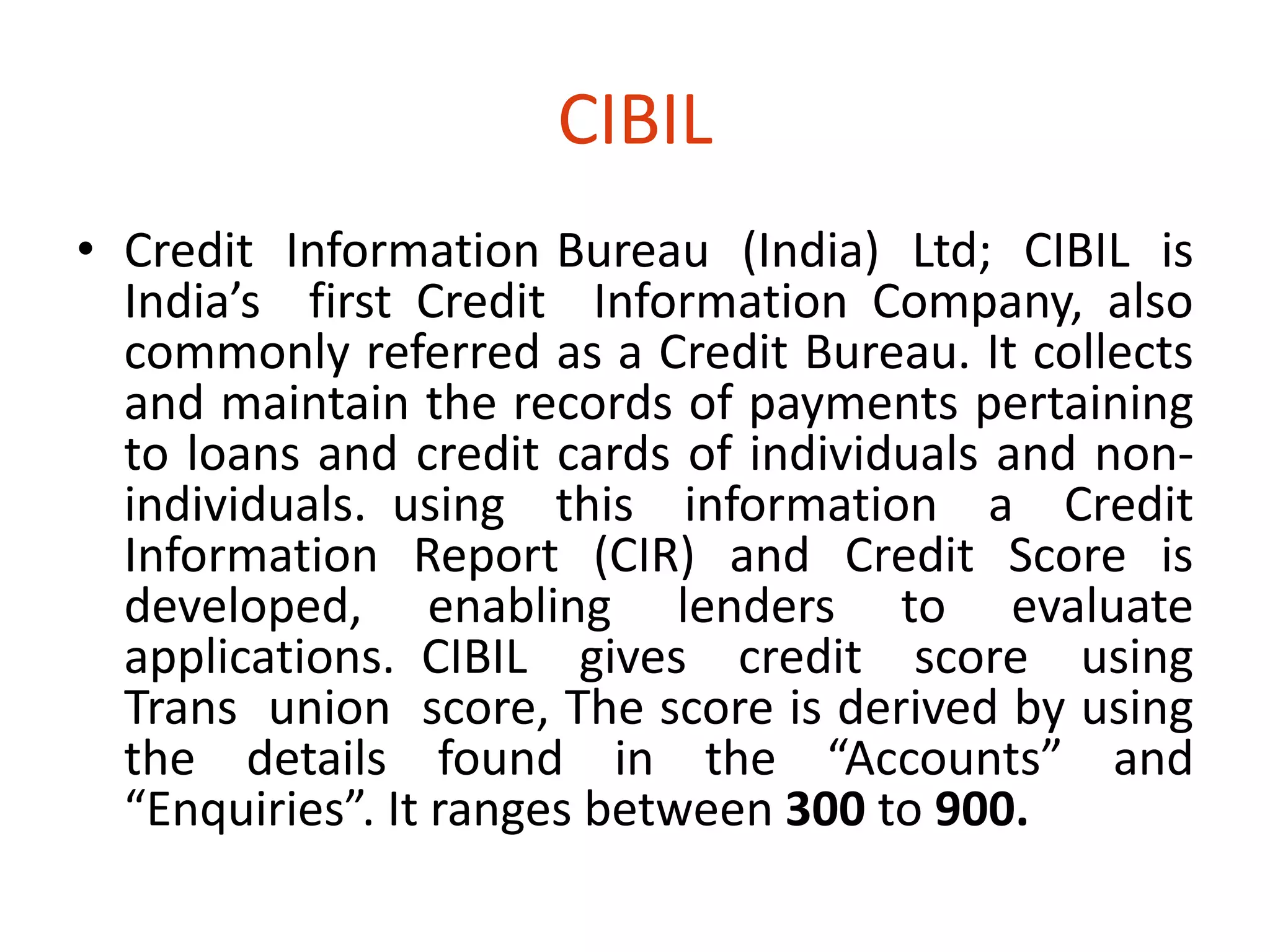 CIBIL 
• Credit Information Bureau (India) Ltd; CIBIL is 
India’s first Credit Information Company, also 
commonly referred as a Credit Bureau. It collects 
and maintain the records of payments pertaining 
to loans and credit cards of individuals and non-individuals. 
using this information a Credit 
Information Report (CIR) and Credit Score is 
developed, enabling lenders to evaluate 
applications. CIBIL gives credit score using 
Trans union score, The score is derived by using 
the details found in the “Accounts” and 
“Enquiries”. It ranges between 300 to 900. 
 