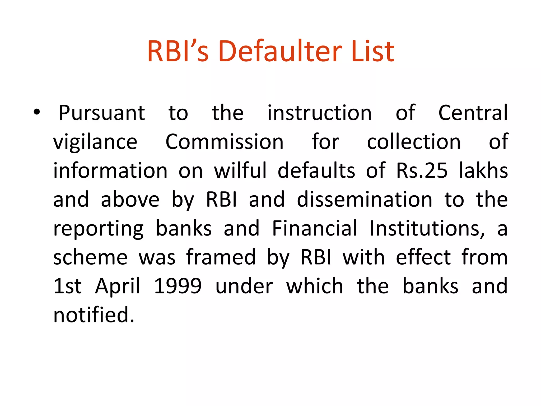 RBI’s Defaulter List 
• Pursuant to the instruction of Central 
vigilance Commission for collection of 
information on wilful defaults of Rs.25 lakhs 
and above by RBI and dissemination to the 
reporting banks and Financial Institutions, a 
scheme was framed by RBI with effect from 
1st April 1999 under which the banks and 
notified. 
 
