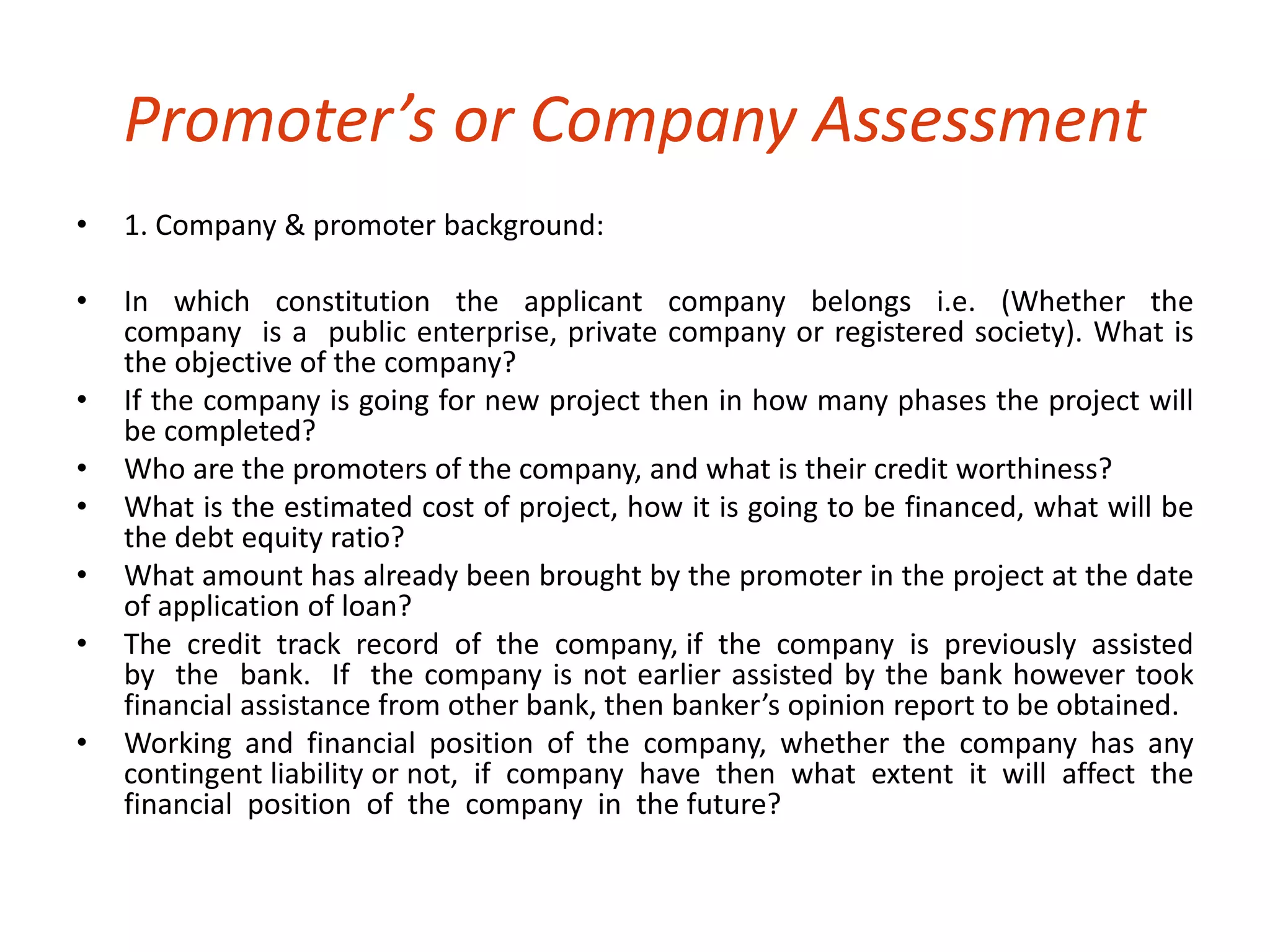 Promoter’s or Company Assessment 
• 1. Company & promoter background: 
• In which constitution the applicant company belongs i.e. (Whether the 
company is a public enterprise, private company or registered society). What is 
the objective of the company? 
• If the company is going for new project then in how many phases the project will 
be completed? 
• Who are the promoters of the company, and what is their credit worthiness? 
• What is the estimated cost of project, how it is going to be financed, what will be 
the debt equity ratio? 
• What amount has already been brought by the promoter in the project at the date 
of application of loan? 
• The credit track record of the company, if the company is previously assisted 
by the bank. If the company is not earlier assisted by the bank however took 
financial assistance from other bank, then banker’s opinion report to be obtained. 
• Working and financial position of the company, whether the company has any 
contingent liability or not, if company have then what extent it will affect the 
financial position of the company in the future? 
 