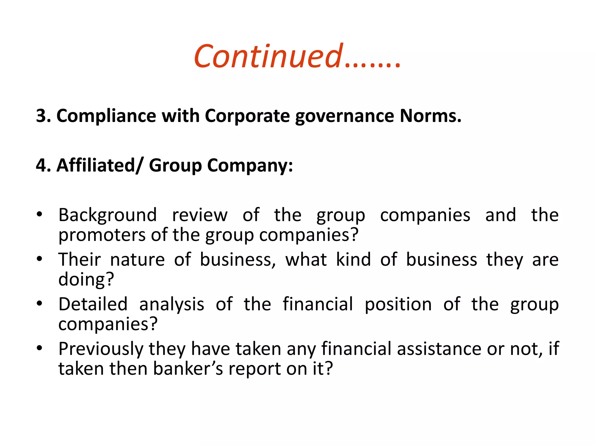 Continued……. 
3. Compliance with Corporate governance Norms. 
4. Affiliated/ Group Company: 
• Background review of the group companies and the 
promoters of the group companies? 
• Their nature of business, what kind of business they are 
doing? 
• Detailed analysis of the financial position of the group 
companies? 
• Previously they have taken any financial assistance or not, if 
taken then banker’s report on it? 
 
