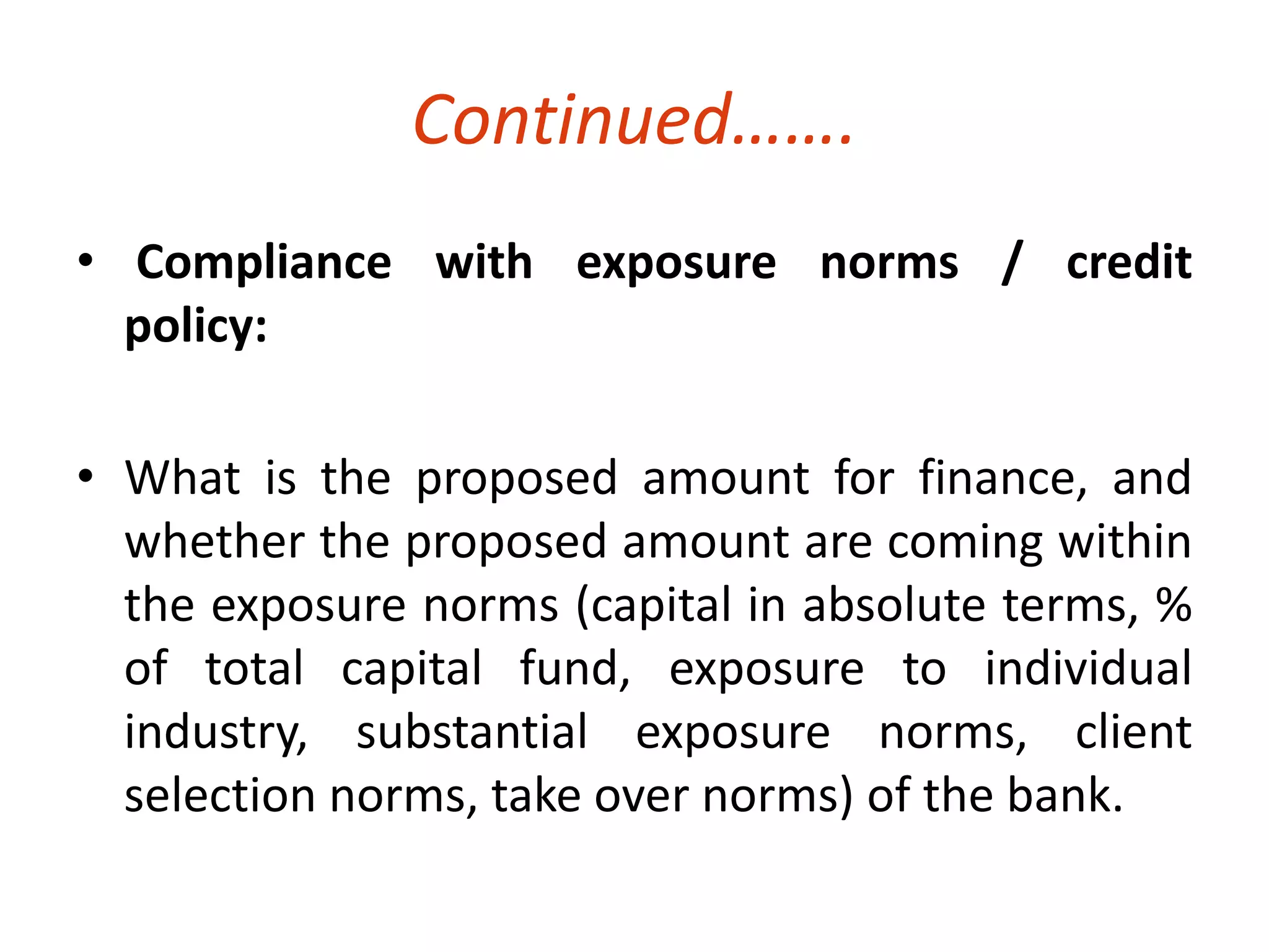 Continued……. 
• Compliance with exposure norms / credit 
policy: 
• What is the proposed amount for finance, and 
whether the proposed amount are coming within 
the exposure norms (capital in absolute terms, % 
of total capital fund, exposure to individual 
industry, substantial exposure norms, client 
selection norms, take over norms) of the bank. 
 