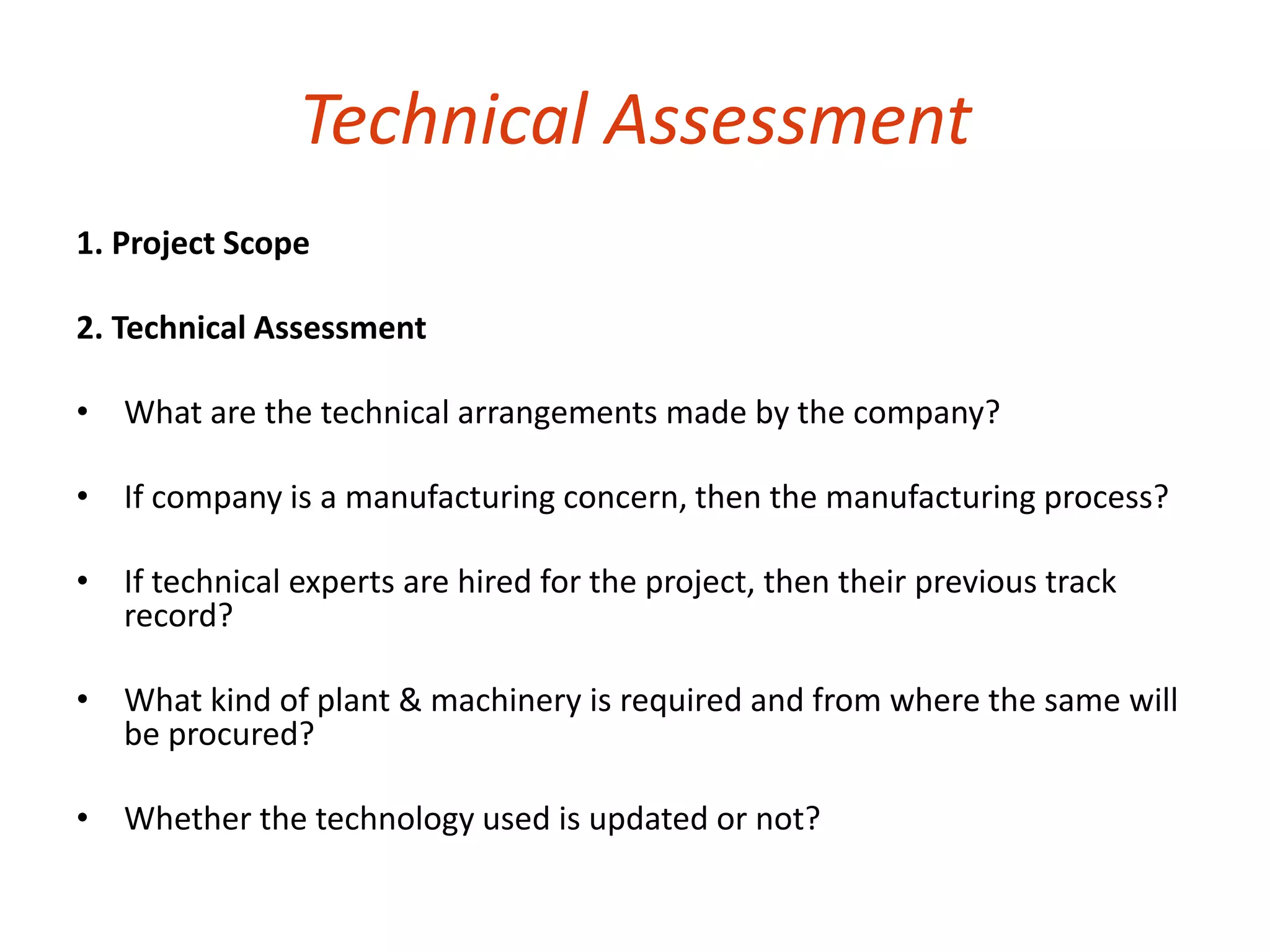 Technical Assessment 
1. Project Scope 
2. Technical Assessment 
• What are the technical arrangements made by the company? 
• If company is a manufacturing concern, then the manufacturing process? 
• If technical experts are hired for the project, then their previous track 
record? 
• What kind of plant & machinery is required and from where the same will 
be procured? 
• Whether the technology used is updated or not? 
 