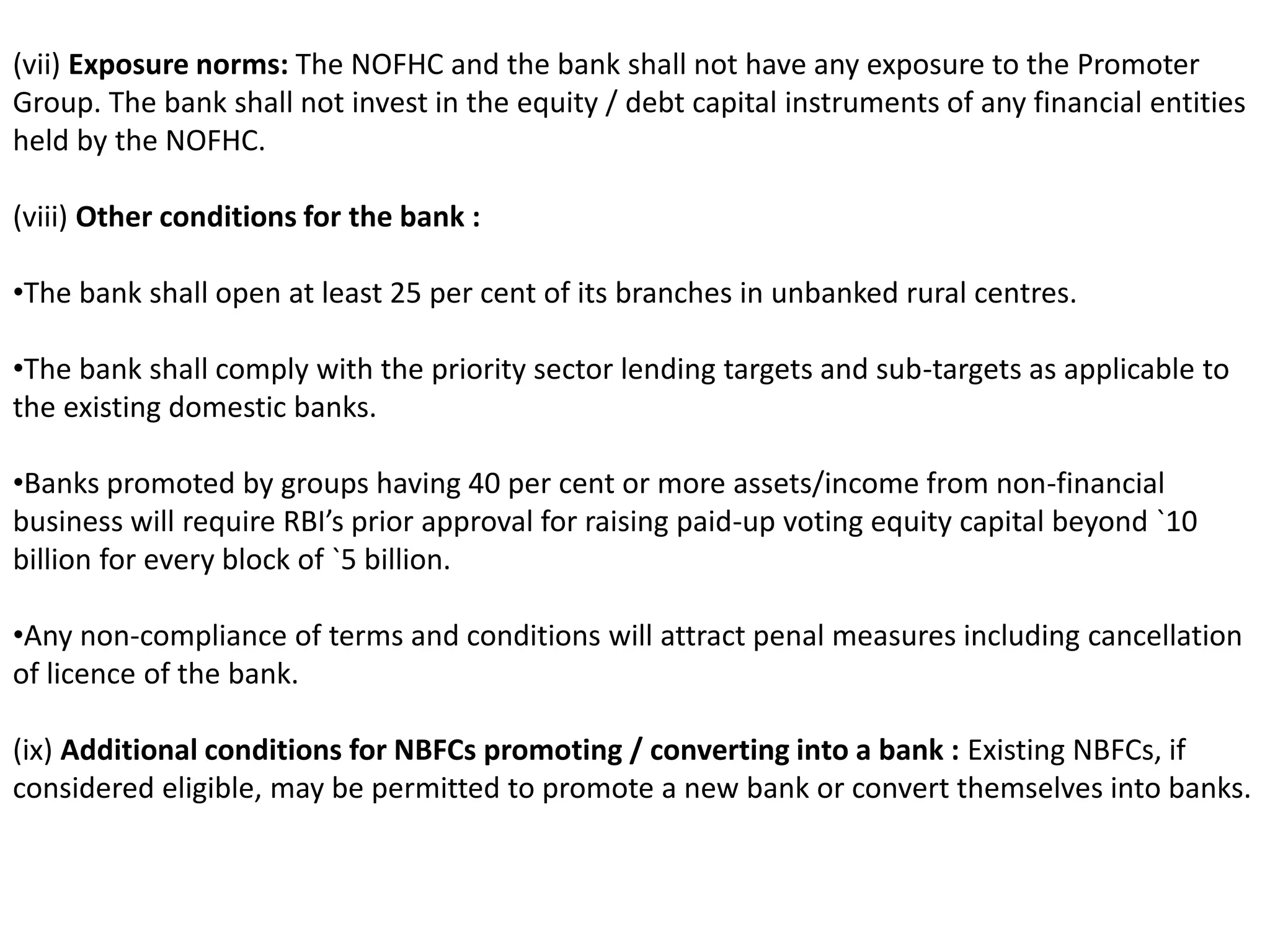 (vii) Exposure norms: The NOFHC and the bank shall not have any exposure to the Promoter 
Group. The bank shall not invest in the equity / debt capital instruments of any financial entities 
held by the NOFHC. 
(viii) Other conditions for the bank : 
•The bank shall open at least 25 per cent of its branches in unbanked rural centres. 
•The bank shall comply with the priority sector lending targets and sub-targets as applicable to 
the existing domestic banks. 
•Banks promoted by groups having 40 per cent or more assets/income from non-financial 
business will require RBI’s prior approval for raising paid-up voting equity capital beyond `10 
billion for every block of `5 billion. 
•Any non-compliance of terms and conditions will attract penal measures including cancellation 
of licence of the bank. 
(ix) Additional conditions for NBFCs promoting / converting into a bank : Existing NBFCs, if 
considered eligible, may be permitted to promote a new bank or convert themselves into banks. 
 