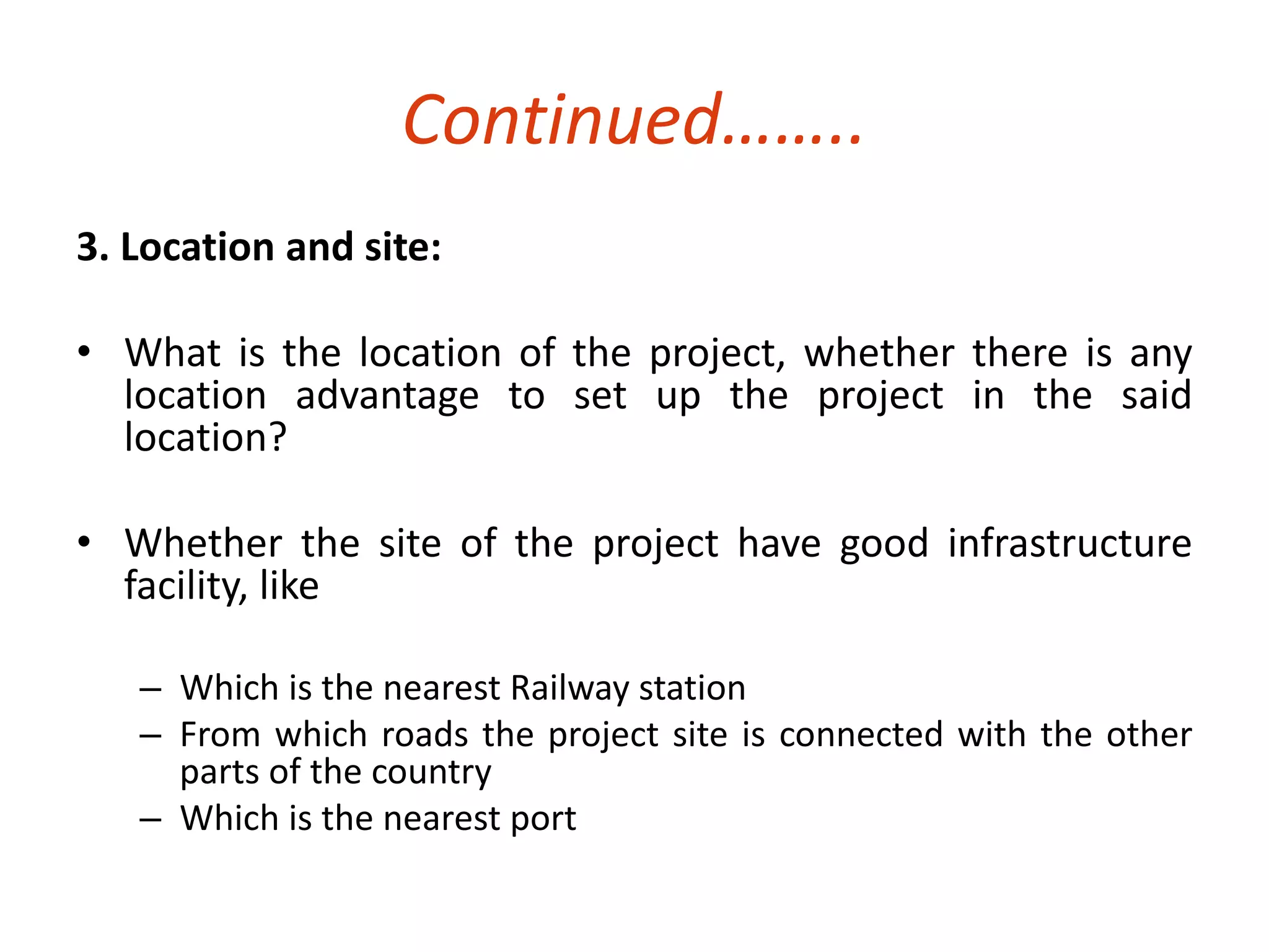 Continued…….. 
3. Location and site: 
• What is the location of the project, whether there is any 
location advantage to set up the project in the said 
location? 
• Whether the site of the project have good infrastructure 
facility, like 
– Which is the nearest Railway station 
– From which roads the project site is connected with the other 
parts of the country 
– Which is the nearest port 
 