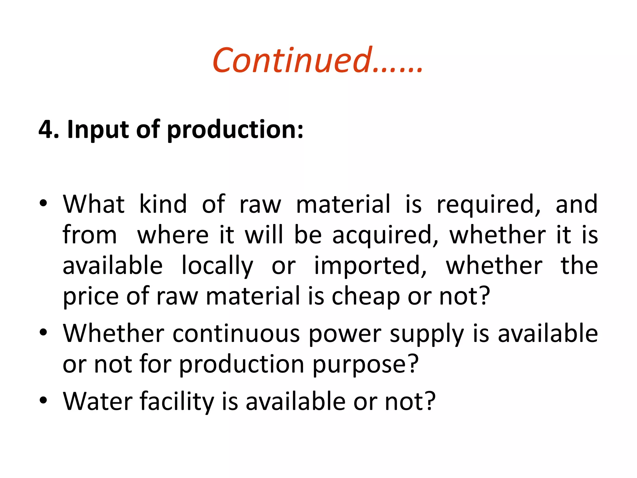 Continued…… 
4. Input of production: 
• What kind of raw material is required, and 
from where it will be acquired, whether it is 
available locally or imported, whether the 
price of raw material is cheap or not? 
• Whether continuous power supply is available 
or not for production purpose? 
• Water facility is available or not? 
 