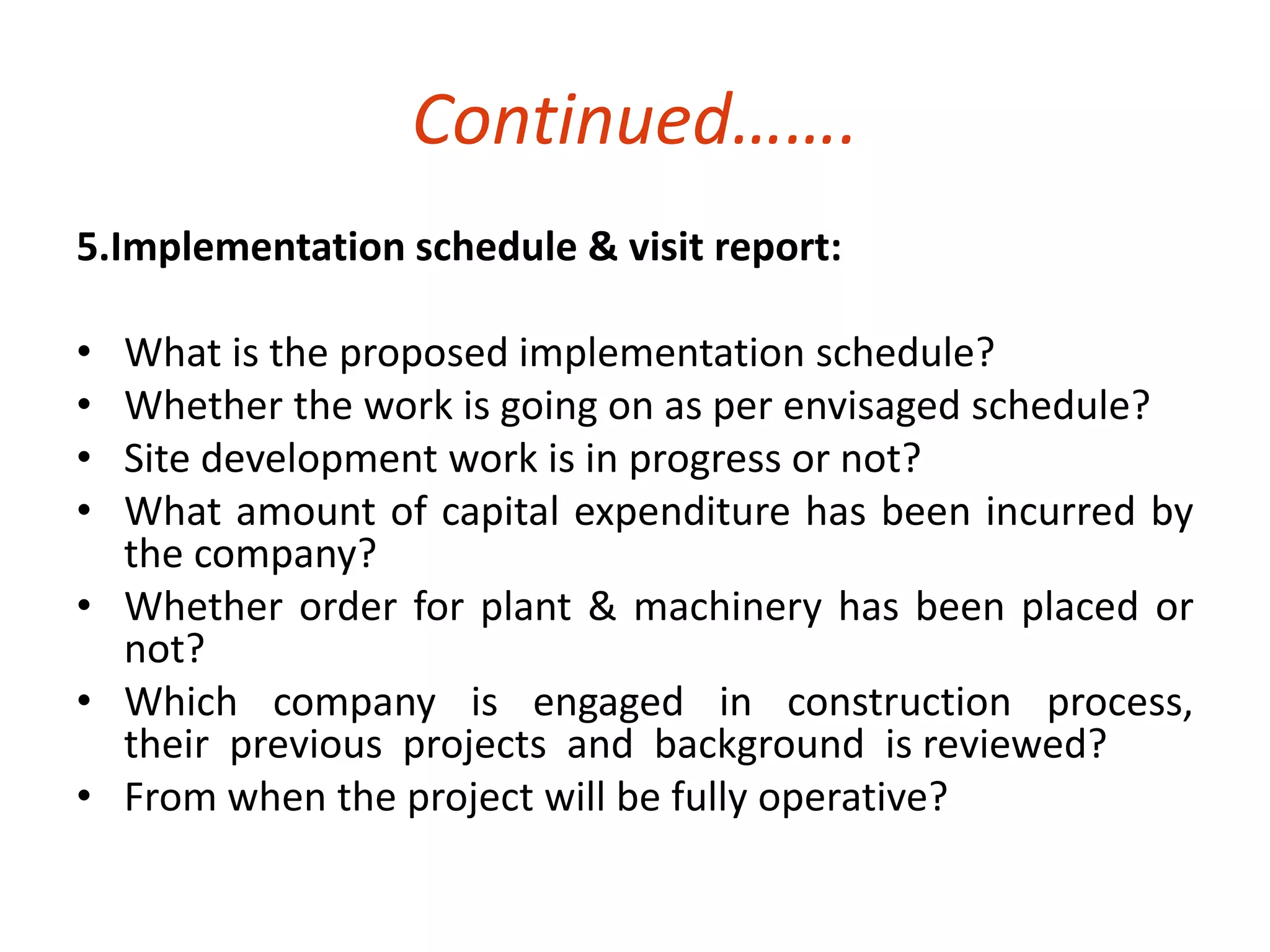 Continued……. 
5.Implementation schedule & visit report: 
• What is the proposed implementation schedule? 
• Whether the work is going on as per envisaged schedule? 
• Site development work is in progress or not? 
• What amount of capital expenditure has been incurred by 
the company? 
• Whether order for plant & machinery has been placed or 
not? 
• Which company is engaged in construction process, 
their previous projects and background is reviewed? 
• From when the project will be fully operative? 
 