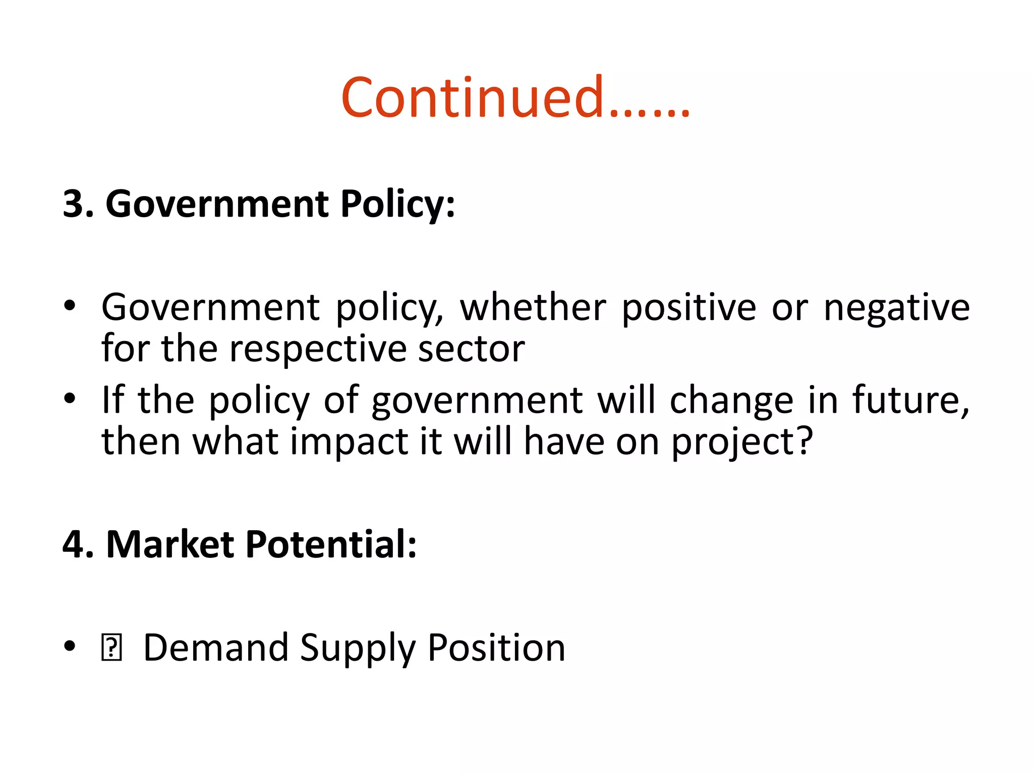 Continued…… 
3. Government Policy: 
• Government policy, whether positive or negative 
for the respective sector 
• If the policy of government will change in future, 
then what impact it will have on project? 
4. Market Potential: 
• Demand Supply Position 
 