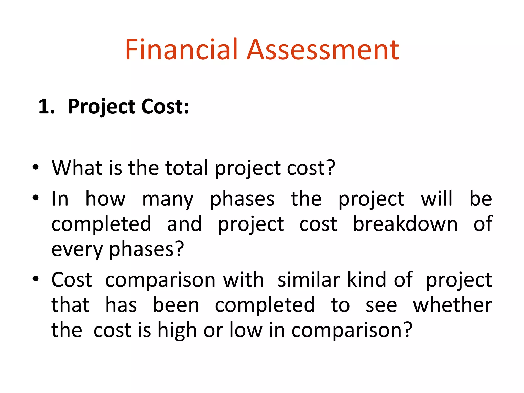 Financial Assessment 
1. Project Cost: 
• What is the total project cost? 
• In how many phases the project will be 
completed and project cost breakdown of 
every phases? 
• Cost comparison with similar kind of project 
that has been completed to see whether 
the cost is high or low in comparison? 
 