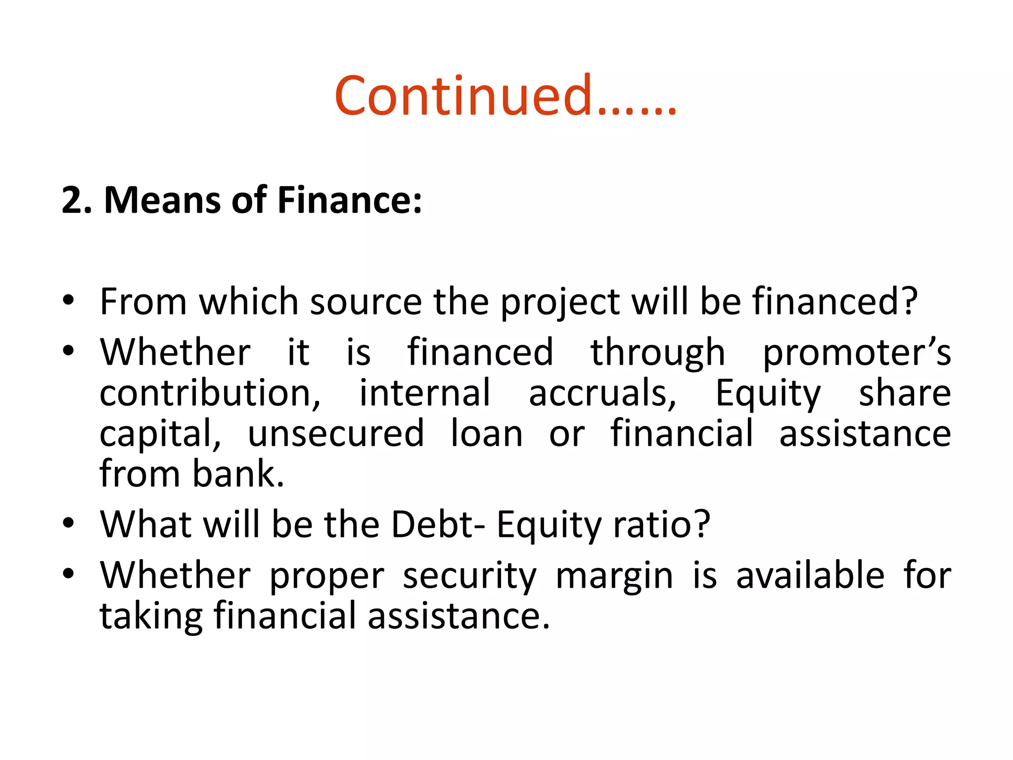 Continued…… 
2. Means of Finance: 
• From which source the project will be financed? 
• Whether it is financed through promoter’s 
contribution, internal accruals, Equity share 
capital, unsecured loan or financial assistance 
from bank. 
• What will be the Debt- Equity ratio? 
• Whether proper security margin is available for 
taking financial assistance. 
 