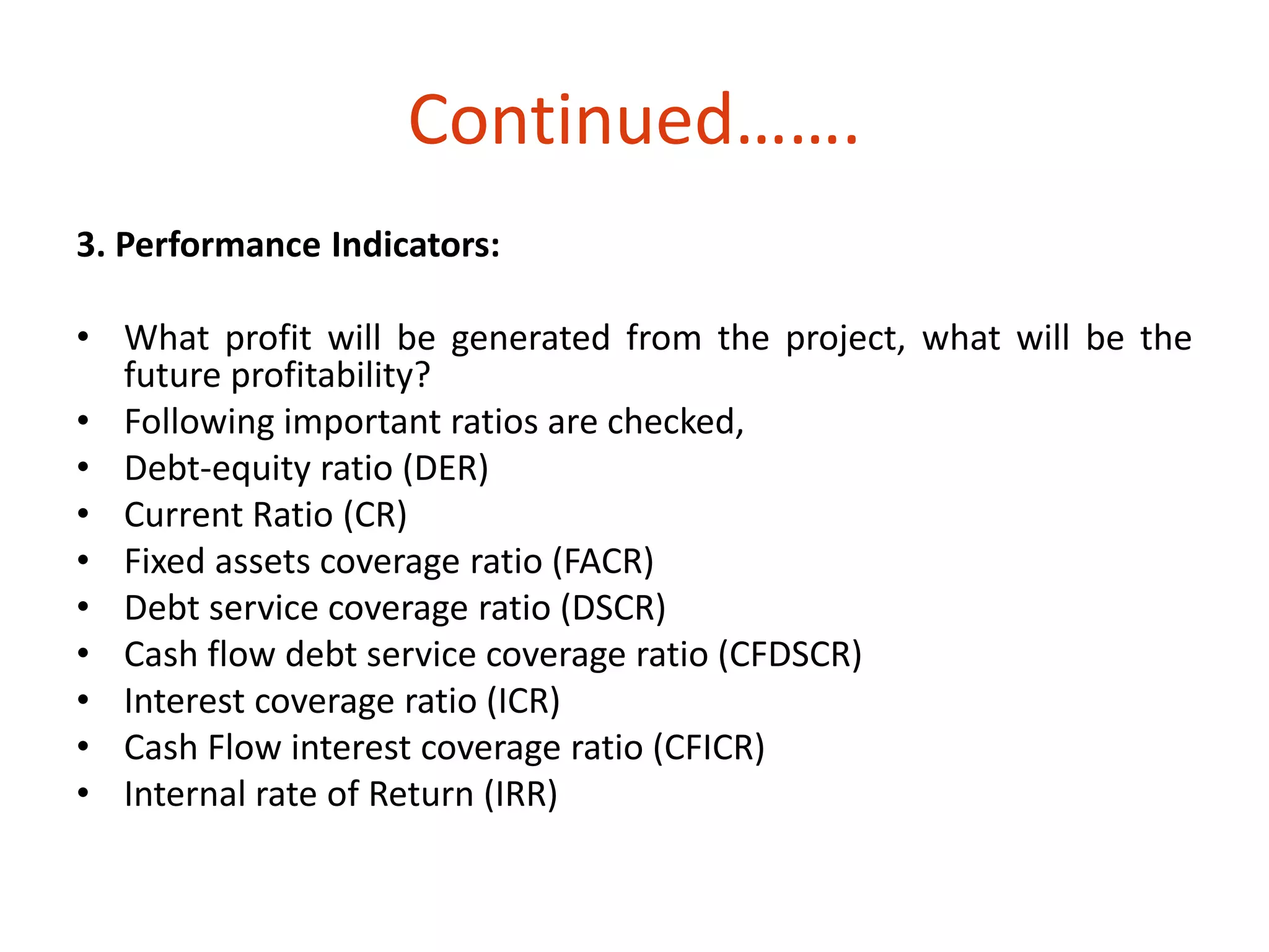 Continued……. 
3. Performance Indicators: 
• What profit will be generated from the project, what will be the 
future profitability? 
• Following important ratios are checked, 
• Debt-equity ratio (DER) 
• Current Ratio (CR) 
• Fixed assets coverage ratio (FACR) 
• Debt service coverage ratio (DSCR) 
• Cash flow debt service coverage ratio (CFDSCR) 
• Interest coverage ratio (ICR) 
• Cash Flow interest coverage ratio (CFICR) 
• Internal rate of Return (IRR) 
 