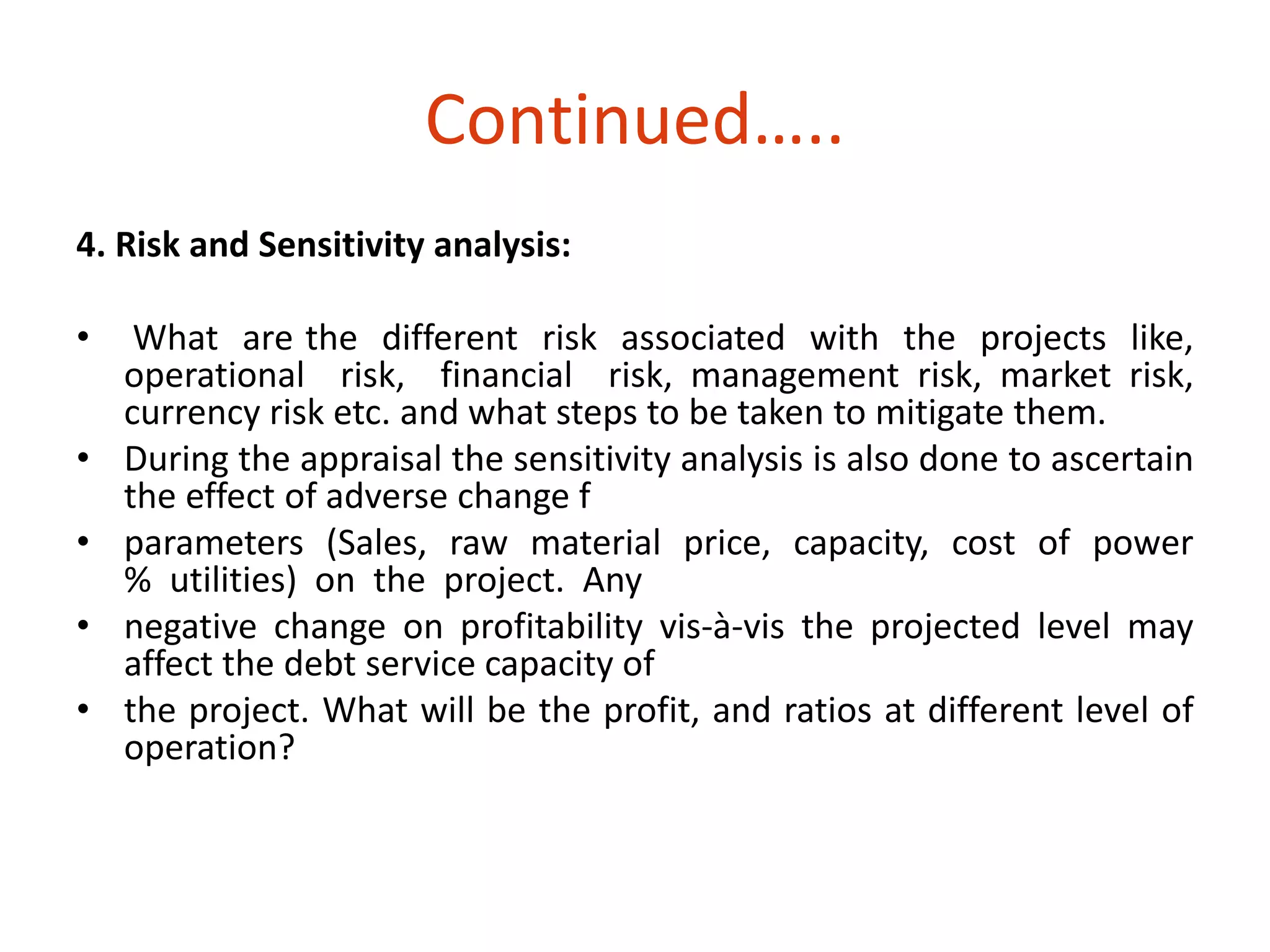 4. Risk and Sensitivity analysis: 
• What are the different risk associated with the projects like, 
operational risk, financial risk, management risk, market risk, 
currency risk etc. and what steps to be taken to mitigate them. 
• During the appraisal the sensitivity analysis is also done to ascertain 
the effect of adverse change f 
• parameters (Sales, raw material price, capacity, cost of power 
% utilities) on the project. Any 
• negative change on profitability vis-à-vis the projected level may 
affect the debt service capacity of 
• the project. What will be the profit, and ratios at different level of 
operation? 
Continued….. 
 