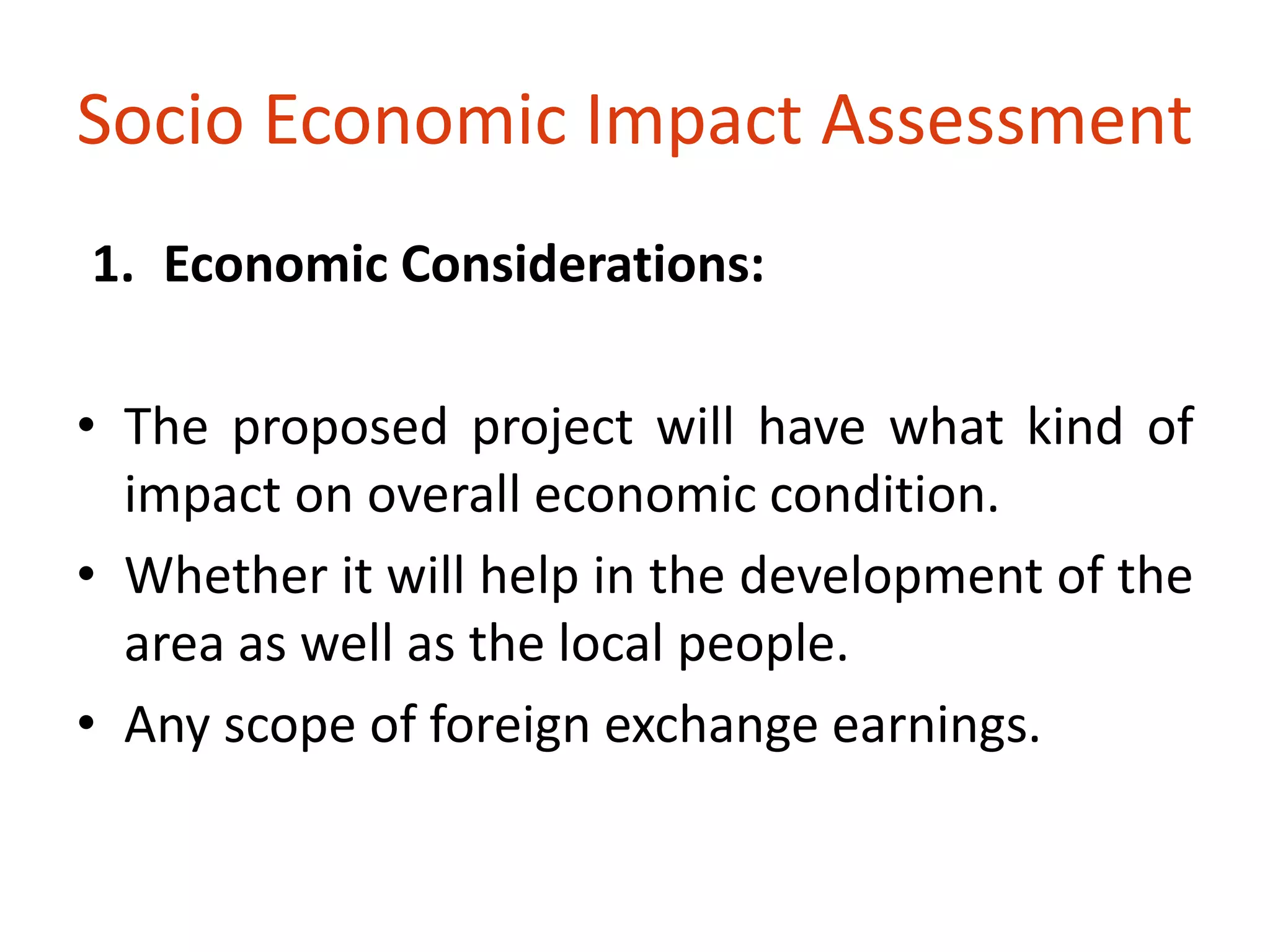 Socio Economic Impact Assessment 
1. Economic Considerations: 
• The proposed project will have what kind of 
impact on overall economic condition. 
• Whether it will help in the development of the 
area as well as the local people. 
• Any scope of foreign exchange earnings. 
 