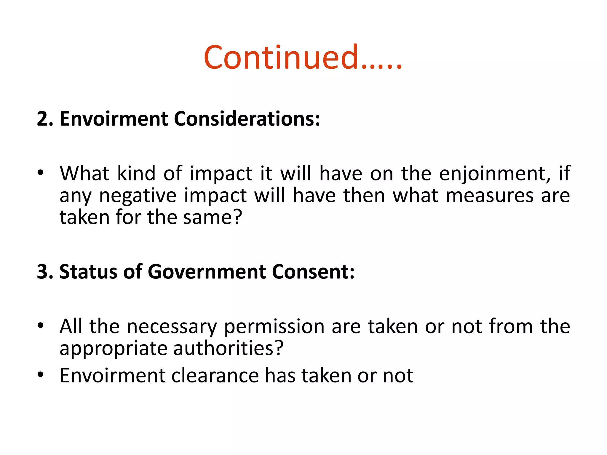 Continued….. 
2. Envoirment Considerations: 
• What kind of impact it will have on the enjoinment, if 
any negative impact will have then what measures are 
taken for the same? 
3. Status of Government Consent: 
• All the necessary permission are taken or not from the 
appropriate authorities? 
• Envoirment clearance has taken or not 
 