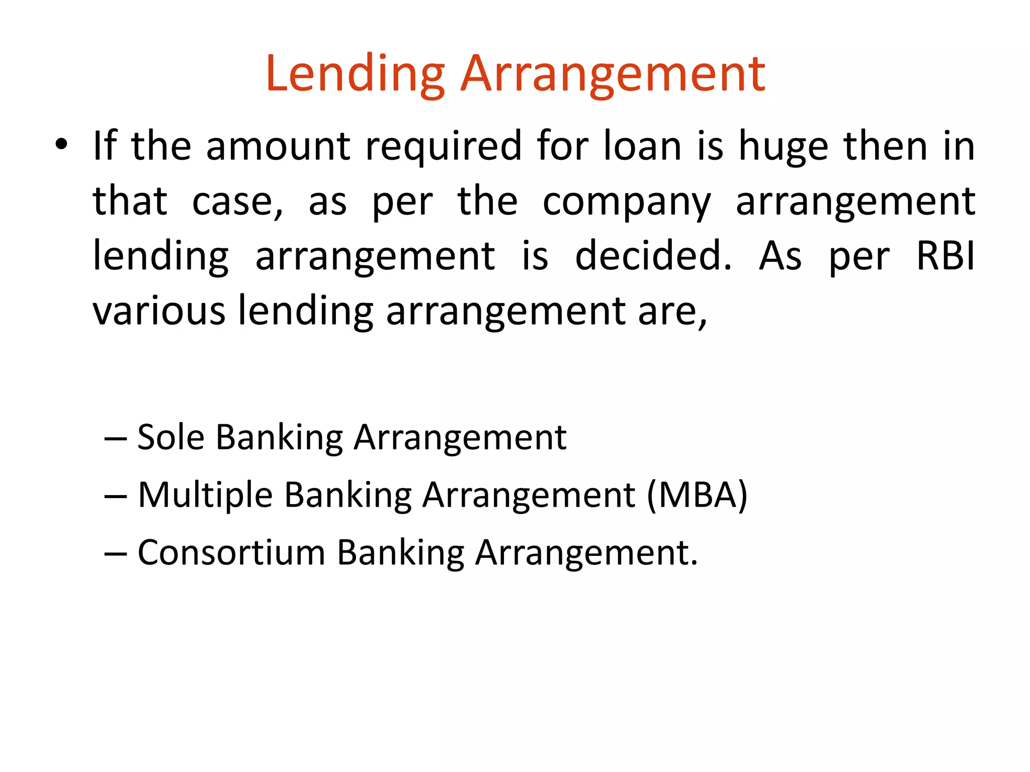 Lending Arrangement 
• If the amount required for loan is huge then in 
that case, as per the company arrangement 
lending arrangement is decided. As per RBI 
various lending arrangement are, 
– Sole Banking Arrangement 
– Multiple Banking Arrangement (MBA) 
– Consortium Banking Arrangement. 
 