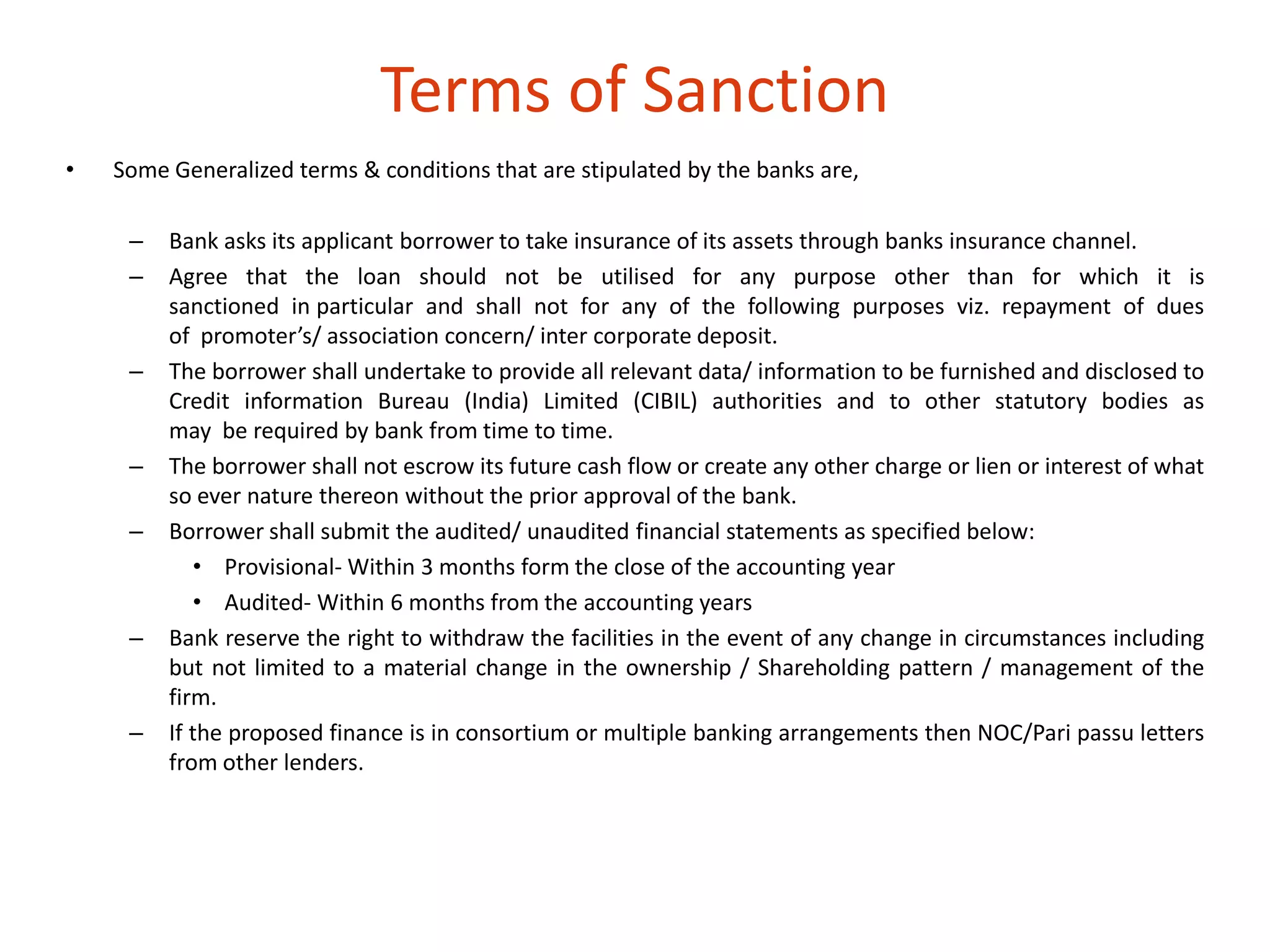 • Some Generalized terms & conditions that are stipulated by the banks are, 
– Bank asks its applicant borrower to take insurance of its assets through banks insurance channel. 
– Agree that the loan should not be utilised for any purpose other than for which it is 
sanctioned in particular and shall not for any of the following purposes viz. repayment of dues 
of promoter’s/ association concern/ inter corporate deposit. 
– The borrower shall undertake to provide all relevant data/ information to be furnished and disclosed to 
Credit information Bureau (India) Limited (CIBIL) authorities and to other statutory bodies as 
may be required by bank from time to time. 
– The borrower shall not escrow its future cash flow or create any other charge or lien or interest of what 
so ever nature thereon without the prior approval of the bank. 
– Borrower shall submit the audited/ unaudited financial statements as specified below: 
• Provisional- Within 3 months form the close of the accounting year 
• Audited- Within 6 months from the accounting years 
– Bank reserve the right to withdraw the facilities in the event of any change in circumstances including 
but not limited to a material change in the ownership / Shareholding pattern / management of the 
firm. 
– If the proposed finance is in consortium or multiple banking arrangements then NOC/Pari passu letters 
from other lenders. 
Terms of Sanction 
 