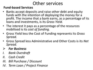 Other services 
Fund-based Services 
• Banks accept deposits and raise other debt and equity 
funds with the intention of deploying the money for a 
profit. The income that a bank earns, as a percentage of its 
loans and investments, is its Gross Yield. 
• The interest it pays as a percentage of the resources 
mobilised is its cost of funding. 
• Gross Yield less the Cost of Funding represents its Gross 
Spread. 
• Gross Spread less Administrative and Other Costs is its Net 
Spread. 
 For Business 
I. Bank Overdraft 
II. Cash Credit 
III. Bill Purchase / Discount 
IV. Term Loan / Project Finance 
 