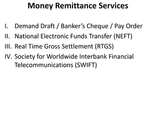 Money Remittance Services 
I. Demand Draft / Banker’s Cheque / Pay Order 
II. National Electronic Funds Transfer (NEFT) 
III. Real Time Gross Settlement (RTGS) 
IV. Society for Worldwide Interbank Financial 
Telecommunications (SWIFT) 
 