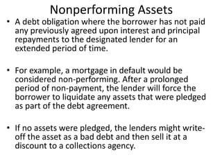 Nonperforming Assets 
• A debt obligation where the borrower has not paid 
any previously agreed upon interest and principal 
repayments to the designated lender for an 
extended period of time. 
• For example, a mortgage in default would be 
considered non-performing. After a prolonged 
period of non-payment, the lender will force the 
borrower to liquidate any assets that were pledged 
as part of the debt agreement. 
• If no assets were pledged, the lenders might write-off 
the asset as a bad debt and then sell it at a 
discount to a collections agency. 
 