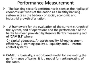 Performance Measurement 
 The banking sector’s performance is seen as the replica of 
economic activities of the nation as a healthy banking 
system acts as the bedrock of social, economic and 
industrial growth of a nation. 
 A framework for the evaluation of the current strength of 
the system, and of operations and the performance of the 
banks has been provided by Reserve Bank’s measuring rod 
of ‘CAMELS’ where 
C - capital adequacy, A - assets quality, M-management 
efficiency, E -earning quality, L- liquidity and S - internal 
control systems. 
 CAMEL is, basically, a ratio-based model for evaluating the 
performance of banks. It is a model for ranking/rating of 
the banks. 
 