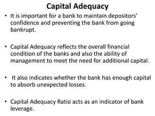 Capital Adequacy 
• It is important for a bank to maintain depositors’ 
confidence and preventing the bank from going 
bankrupt. 
• Capital Adequacy reflects the overall financial 
condition of the banks and also the ability of 
management to meet the need for additional capital. 
• It also indicates whether the bank has enough capital 
to absorb unexpected losses. 
• Capital Adequacy Ratio acts as an indicator of bank 
leverage. 
 