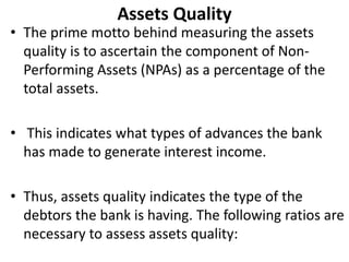 Assets Quality 
• The prime motto behind measuring the assets 
quality is to ascertain the component of Non- 
Performing Assets (NPAs) as a percentage of the 
total assets. 
• This indicates what types of advances the bank 
has made to generate interest income. 
• Thus, assets quality indicates the type of the 
debtors the bank is having. The following ratios are 
necessary to assess assets quality: 
 